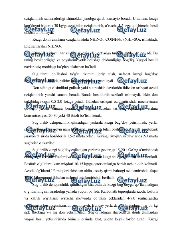  
 
oziqlantirish samaradorligi shimoldan janubga qarab kamayib boradi. Umuman, kuzgi 
bug’doyni bahorda 30 kg/ga azot bilan oziqlantirish, o’rtacha 3-5 s/ga qo’shimcha hosil 
olishni ta’minlaydi. 
Kuzgi donli ekinlarni oziqlantirishda NH4NO3, CO(NH2)2, (NH4)2SO4, ishlatiladi. 
Eng samaralisi NH4NO3. 
Kuzgi bug’doyni har xil navlari oziq elementlariga turlicha talabchan bo’ladi. Bu 
uning hosildorligiga va poyalarini yotib qolishga chidamligiga bog’liq. Yuqori hosilli 
navlar oziq moddaga ko’plab talabchan bo’ladi. 
O’g’itlarni qo’llashni to’g’ri tizimini joriy etish, nafaqat kuzgi bug’doy 
hosildorligini oshiradi, balkim uni sifatini ham yaxshilaydi. 
Don sifatiga o’simlikni gullash yoki sut pishish davrlarida ildizdan tashqari azotli 
oziqlantirish yaxshi samara beradi. Bunda hosildorlik sezilarli oshmaydi, lekin don 
tarkibidagi oqsil 0,5-2,0 foizga ortadi. Ildizdan tashqari oziqlantirishda mochevinani 
qo’llash yaxshi samara beradi. Bu vaqtda ildizdan tashqari sepiladigan eritma 
konsentrasiyasi 20-30 yoki 40-foizli bo’lishi kerak. 
Sug’orilib dehqonchilik qilinadigan yerlarda kuzgi bug’doy yetishtirish, yerlar 
shudgorlangandan keyin nam to’plovchi sug’orish bilan boshlanadi. Ushbu agrotexnik 
jarayon ta’sirida hosildorlik 1,5-2 marta ortadi. Keyingi rivojlanish davrlarida 2-3 marta 
sug’orish o’tkaziladi. 
Sug’orilib kuzgi bug’doy eqiladigan yerlarda gektariga 15-20 t. Go’ng o’tmishdosh 
ekin ostiga beriladi. Fosforli va kaliyli o’g’itlar ham kuzgi shudgorlashdan oldin beriladi. 
Fosforli o’g’itlarni kam miqdori 10-15 kg/ga qator oralariga berish uchun olib kolinadi. 
Azotli o’g’itlarni 1/3 miqdori ekishdan oldin, asosiy qismi bahorgi oziqlantirishda, faqat 
30-40 kilogrammi ildizdan tashqari oziqlantirishda beriladi. 
Sug’orilib dehqonchilik qilinadigan sharoitlarda kuzgi bug’doyga qo’llaniladigan 
o’g’itlarning samaradorligi yanada yuqori bo’ladi. Karbonatli tuproqlarda azotli, fosforli 
va kaliyli o’g’itlarni o’rtacha me’yorda qo’llash gektaridan 4-7,0 sentnergacha 
qo’shimcha hosil yetishtirishni ta’minlaydi. Bunday yerlarda qo’llaniladigan har bir kg 
npk hisobiga 7-8 kg don yetishtiriladi. Sug’oriladigan sharoitlarda donli ekinlardan 
yuqori hosil yetishtirishda birinchi o’rinda azot, undan keyin fosfor turadi. Kuzgi 
