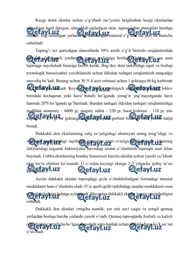  
 
Kuzgi donli ekinlar uchun o’g’itlash me’yorini belgilashda kuzgi ekinlardan 
olinadigan hosil darajasi, almashlab eqiladigan ekin, tuproq-iqlim sharoitlari hisobga 
olinadi. Sug’oriladigan yerlarda qo’llaniladigan mineral o’g’itlar me’yori bir muncha 
oshiriladi. 
Tuprog’i tez quriydigan sharoitlarda 50% azotli o’g’it birinchi oziqlantirishda 
selyalka o’g’itlagich yordamida tuproq qatlamiga beriladi. Qolgan 50% esa nam 
tuproqqa naychalash fazasiga berish kerak. Bug’doy doni tarkibidagi oqsil va boshqa 
texnologik hususiyatlari yaxshilanishi uchun ildizdan tashqari oziqlantirish maqsadga 
muvofiq bo’ladi. Buning uchun 30 % li azot eritmasi uchun 1 gektarga 60 kg karbomit 
va 150 litr suv olinadi. Keyin 150 – 300 gr namlatgich aralashtirib sepiladi. Ishlov 
berishda kechqurun yoki havo bulutli bo’lganda yomg’ir yog’mayotganda havo 
harorati 200S bo’lganda qo’llaniladi. Bundan tashqari ildizdan tashqari oziqlantirishga 
molibdat ammoniy – 6600 gr, magniy sulfat – 220 gr, barat kislotasi – 110 gr, mis 
kuparosi – 330 gr bir gektarga azotli o’g’it yoki gerbisit bilan qo’llash yaxshi natija 
beradi. 
Dukkakli don ekinlarining xalq xo’jaligidagi ahamiyati uning urug’idagi va 
vigetativ organlaridagi oqsilning atmosfera azoti evaziga to’planishidir. Ularning 
ildizlaridagi tuganak bakteriyalar havodagi azotni o’zlashtirib tuproqni azot bilan 
boyitadi. Ushbu ekinlarning bunday hususiyati barcha ekinlar uchun yaxshi yo’ldosh 
ekin bo’la olishini ko’rsatadi. U o’zidan keyingi ekinga 2-3 yilgacha ijobiy ta’sir 
ko’rsatadi. 
Ayrim dukkakli ekinlar tuproqdagi qiyin o’zlashtiriladigan formadagi mineral 
moddalarni ham o’zlashtira oladi. O’zi qurib qolib tarkibidagi anashu moddalarni oson 
o’zlashtiriladigan holatga aylantiradi. Shu tariqa dukkakli ekinlar tuproq unumdorligini 
oshiradi. 
Dukkakli don ekinlari ortiqcha namlik, yer osti suvi yaqin va yengil qumoq 
yerlardan boshqa barcha yerlarda yaxshi o’sadi. Qumoq tuproqlarda fosforli va kaliyli 
o’g’itlarning yetarlicha bo’lgan sharoitida yem-hashak uchun ishlatiladigan ko’k no’xat 
o’sa oladi. 
