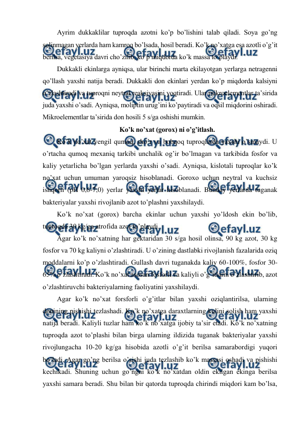  
 
Ayrim dukkaklilar tuproqda azotni ko’p bo’lishini talab qiladi. Soya go’ng 
solinmagan yerlarda ham kamroq bo’lsada, hosil beradi. Ko’k no’xatga esa azotli o’g’it 
berilsa, vegetasiya davri cho’zilib, ko’p miqdorda ko’k massa to’playdi. 
Dukkakli ekinlarga ayniqsa, ular birinchi marta ekilayotgan yerlarga netragenni 
qo’llash yaxshi natija beradi. Dukkakli don ekinlari yerdan ko’p miqdorda kalsiyni 
o’zlashtiradi va tuproqni neytral reaksiyasini yoqtiradi. Ular mikroelementlar ta’sirida 
juda yaxshi o’sadi. Ayniqsa, moliptin urug’ini ko’paytiradi va oqsil miqdorini oshiradi. 
Mikroelementlar ta’sirida don hosili 5 s/ga oshishi mumkin. 
Ko’k no’xat (gorox) ni o’g’itlash. 
Ko’k no’xat yengil qumoq, sho’r va bobqoq tuproqlarda yaxshi o’smaydi. U 
o’rtacha qumoq mexaniq tarkibi unchalik og’ir bo’lmagan va tarkibida fosfor va 
kaliy yetarlicha bo’lgan yerlarda yaxshi o’sadi. Ayniqsa, kislotali tuproqlar ko’k 
no’xat uchun umuman yaroqsiz hisoblanadi. Goroxo uchun neytral va kuchsiz 
ishqorli (pH 0,6-7,0) yerlar yaxshi yerlar hisoblanadi. Bunday yerlarda tuganak 
bakteriyalar yaxshi rivojlanib azot to’plashni yaxshilaydi. 
Ko’k no’xat (gorox) barcha ekinlar uchun yaxshi yo’ldosh ekin bo’lib, 
tuproqda 30 kg/ga atrofida azot to’playdi. 
Agar ko’k no’xatning har gektaridan 30 s/ga hosil olinsa, 90 kg azot, 30 kg 
fosfor va 70 kg kaliyni o’zlashtiradi. U o’zining dastlabki rivojlanish fazalarida oziq 
moddalarni ko’p o’zlashtiradi. Gullash davri tuganakda kaliy 60-100%, fosfor 30-
65% o’zlashtiradi. Ko’k no’xat asosan fosforli va kaliyli o’g’itlarni o’zlashtirib, azot 
o’zlashtiruvchi bakteriyalarning faoliyatini yaxshilaydi. 
Agar ko’k no’xat forsforli o’g’itlar bilan yaxshi oziqlantirilsa, ularning 
donining pishishi tezlashadi. Ko’k no’xatga daraxtlarning kulini solish ham yaxshi 
natija beradi. Kaliyli tuzlar ham ko’k no’xatga ijobiy ta’sir etadi. Ko’k no’xatning 
tuproqda azot to’plashi bilan birga ularning ildizida tuganak bakteriyalar yaxshi 
rivojlungacha 10-20 kg/ga hisobida azotli o’g’it berilsa samarabordigi yuqori 
bo’ladi. Agar go’ng berilsa o’sishi juda tezlashib ko’k massasi oshadi va pishishi 
kechikadi. Shuning uchun go’ngni ko’k no’xatdan oldin ekilgan ekinga berilsa 
yaxshi samara beradi. Shu bilan bir qatorda tuproqda chirindi miqdori kam bo’lsa, 
