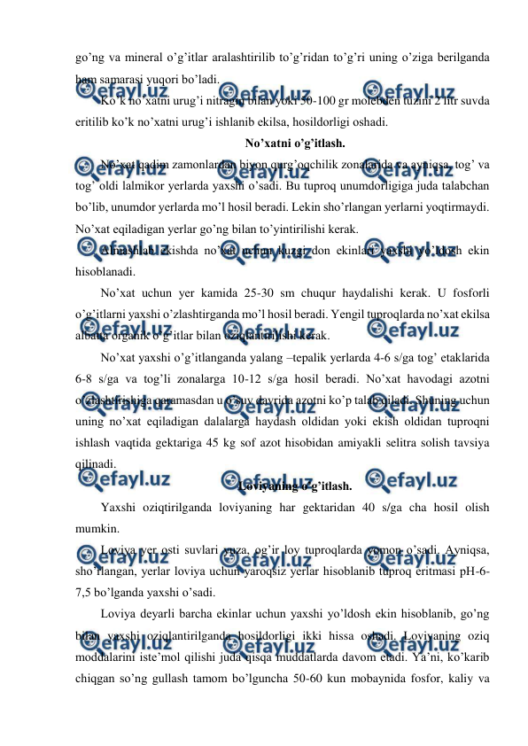  
 
go’ng va mineral o’g’itlar aralashtirilib to’g’ridan to’g’ri uning o’ziga berilganda 
ham samarasi yuqori bo’ladi. 
Ko’k no’xatni urug’i nitragin bilan yoki 50-100 gr molebden tuzini 2 litr suvda 
eritilib ko’k no’xatni urug’i ishlanib ekilsa, hosildorligi oshadi. 
No’xatni o’g’itlash. 
No’xat qadim zamonlardan biyon qurg’oqchilik zonalarida va ayniqsa, tog’ va 
tog’ oldi lalmikor yerlarda yaxshi o’sadi. Bu tuproq unumdorligiga juda talabchan 
bo’lib, unumdor yerlarda mo’l hosil beradi. Lekin sho’rlangan yerlarni yoqtirmaydi. 
No’xat eqiladigan yerlar go’ng bilan to’yintirilishi kerak. 
Almashlab ekishda no’xat uchun kuzgi don ekinlari yaxshi yo’ldosh ekin 
hisoblanadi. 
No’xat uchun yer kamida 25-30 sm chuqur haydalishi kerak. U fosforli 
o’g’itlarni yaxshi o’zlashtirganda mo’l hosil beradi. Yengil tuproqlarda no’xat ekilsa 
albatta organik o’g’itlar bilan oziqlantirilishi kerak. 
No’xat yaxshi o’g’itlanganda yalang –tepalik yerlarda 4-6 s/ga tog’ etaklarida 
6-8 s/ga va tog’li zonalarga 10-12 s/ga hosil beradi. No’xat havodagi azotni 
o’zlashtirishiga qaramasdan u o’suv davrida azotni ko’p talab qiladi. Shuning uchun 
uning no’xat eqiladigan dalalarga haydash oldidan yoki ekish oldidan tuproqni 
ishlash vaqtida gektariga 45 kg sof azot hisobidan amiyakli selitra solish tavsiya 
qilinadi. 
Loviyaning o’g’itlash. 
Yaxshi oziqtirilganda loviyaning har gektaridan 40 s/ga cha hosil olish 
mumkin. 
Loviya yer osti suvlari yuza, og’ir loy tuproqlarda yomon o’sadi. Ayniqsa, 
sho’rlangan, yerlar loviya uchun yaroqsiz yerlar hisoblanib tuproq eritmasi pH-6-
7,5 bo’lganda yaxshi o’sadi. 
Loviya deyarli barcha ekinlar uchun yaxshi yo’ldosh ekin hisoblanib, go’ng 
bilan yaxshi oziqlantirilganda hosildorligi ikki hissa oshadi. Loviyaning oziq 
moddalarini iste’mol qilishi juda qisqa muddatlarda davom etadi. Ya’ni, ko’karib 
chiqgan so’ng gullash tamom bo’lguncha 50-60 kun mobaynida fosfor, kaliy va 
