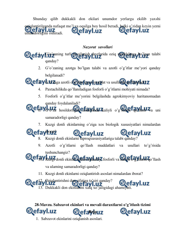  
 
Shunday qilib dukkakli don ekilari unumdor yerlarga ekilib yaxshi 
oziqlantirilganda nafaqat mo’l va oqsilga boy hosil beradi, balki o’zidan keyin yerni 
unumdorligini oshiradi. 
 
Nazorat  savollari 
1. G’o’zaning turli rivojlanish davrlarida oziq moddalarga bo’lgan talabi 
qanday? 
2. G’o’zaning azotga bo’lgan talabi va azotli o’g’itlar me’yori qanday 
belgilanadi? 
3. G’o’zaga azotli o’g’itlar qaysi muddat va usullarda qo’llaniladi? 
4. Paxtachilikda qo’llaniladigan fosforli o’g’itlarni mohiyati nimada? 
5. Fosforli o’g’itlar me’yorini belgilashda agrokimyoviy haritanomadan 
qanday foydalaniladi? 
6. G’o’za hosildorligini oshirishda kaliyli o’g’itlarni qo’llash va uni 
samaradorligi qanday? 
7. Kuzgi donli ekinlarning o’ziga xos biologik xususiyatlari nimalardan 
iborat? 
8. Kuzgi donli ekinlarni tuproqxususiyatlariga talabi qanday? 
9. Azotli 
o’g’itlarni 
qo’llash 
muddatlari 
va 
usullari 
to’g’risida 
tushunchangiz? 
10. Kuzgi donli ekinlar uchun mahalliy, fosforli va kaliyli o’g’itlarni qo’llash 
va ularning samaradorligi qanday? 
11. Kuzgi donli ekinlarni oziqlantirish asoslari nimalardan iborat? 
12. Oziqlantirishni don sifatiga ta’siri qanday? 
13. Dukkakli don ekinlarini xalq xo’jaligidagi ahamiyati. 
 
28-Mavzu. Sabzavot ekinlari va mevali daraxtlarni o’g’itlash tizimi 
Reja 
1. Sabzavot ekinlarini oziqlanish asoslari. 
