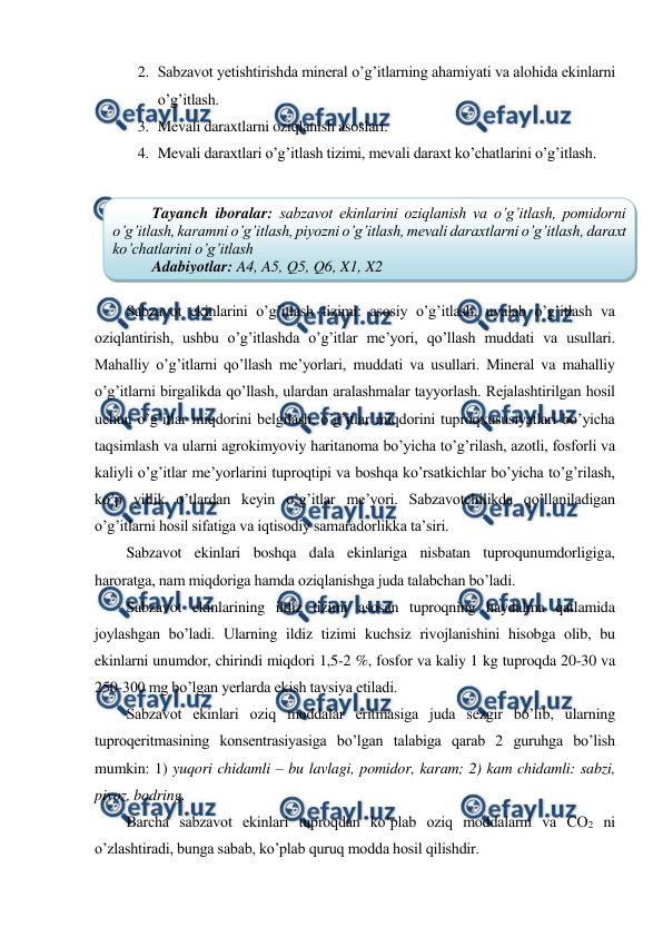  
 
2. Sabzavot yetishtirishda mineral o’g’itlarning ahamiyati va alohida ekinlarni 
o’g’itlash. 
3. Mevali daraxtlarni oziqlanish asoslari. 
4. Mevali daraxtlari o’g’itlash tizimi, mevali daraxt ko’chatlarini o’g’itlash. 
 
 
Sabzavot ekinlarini o’g’itlash tizimi: asosiy o’g’itlash, uyalab o’g’itlash va 
oziqlantirish, ushbu o’g’itlashda o’g’itlar me’yori, qo’llash muddati va usullari. 
Mahalliy o’g’itlarni qo’llash me’yorlari, muddati va usullari. Mineral va mahalliy 
o’g’itlarni birgalikda qo’llash, ulardan aralashmalar tayyorlash. Rejalashtirilgan hosil 
uchun o’g’itlar miqdorini belgilash, o’g’itlar miqdorini tuproqxususiyatlari bo’yicha 
taqsimlash va ularni agrokimyoviy haritanoma bo’yicha to’g’rilash, azotli, fosforli va 
kaliyli o’g’itlar me’yorlarini tuproqtipi va boshqa ko’rsatkichlar bo’yicha to’g’rilash, 
ko’p yillik o’tlardan keyin o’g’itlar me’yori. Sabzavotchilikda qo’llaniladigan 
o’g’itlarni hosil sifatiga va iqtisodiy samaradorlikka ta’siri. 
Sabzavot ekinlari boshqa dala ekinlariga nisbatan tuproqunumdorligiga, 
haroratga, nam miqdoriga hamda oziqlanishga juda talabchan bo’ladi. 
Sabzavot ekinlarining ildiz tizimi asosan tuproqning haydalma qatlamida 
joylashgan bo’ladi. Ularning ildiz tizimi kuchsiz rivojlanishini hisobga olib, bu 
ekinlarni unumdor, chirindi miqdori 1,5-2 %, fosfor va kaliy 1 kg tuproqda 20-30 va 
250-300 mg bo’lgan yerlarda ekish tavsiya etiladi. 
Sabzavot ekinlari oziq moddalar eritmasiga juda sezgir bo’lib, ularning 
tuproqeritmasining konsentrasiyasiga bo’lgan talabiga qarab 2 guruhga bo’lish 
mumkin: 1) yuqori chidamli – bu lavlagi, pomidor, karam; 2) kam chidamli: sabzi, 
piyoz, bodring. 
Barcha sabzavot ekinlari tuproqdan ko’plab oziq moddalarni va CO2 ni 
o’zlashtiradi, bunga sabab, ko’plab quruq modda hosil qilishdir. 
Tayanch iboralar: sabzavot ekinlarini oziqlanish va o’g’itlash, pomidorni 
o’g’itlash, karamni o’g’itlash, piyozni o’g’itlash, mevali daraxtlarni o’g’itlash, daraxt 
ko’chatlarini o’g’itlash 
Adabiyotlar: A4, A5, Q5, Q6, X1, X2 
