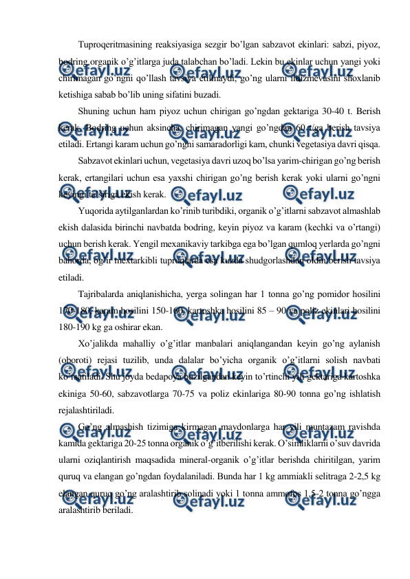  
 
Tuproqeritmasining reaksiyasiga sezgir bo’lgan sabzavot ekinlari: sabzi, piyoz, 
bodring organik o’g’itlarga juda talabchan bo’ladi. Lekin bu ekinlar uchun yangi yoki 
chirimagan go’ngni qo’llash tavsiya etilmaydi, go’ng ularni ildizmevasini shoxlanib 
ketishiga sabab bo’lib uning sifatini buzadi. 
Shuning uchun ham piyoz uchun chirigan go’ngdan gektariga 30-40 t. Berish 
kerak. Bodring uchun aksincha, chirimagan yangi go’ngdan 60 t/ga berish tavsiya 
etiladi. Ertangi karam uchun go’ngni samaradorligi kam, chunki vegetasiya davri qisqa. 
Sabzavot ekinlari uchun, vegetasiya davri uzoq bo’lsa yarim-chirigan go’ng berish 
kerak, ertangilari uchun esa yaxshi chirigan go’ng berish kerak yoki ularni go’ngni 
keyingi ta’siriga ekish kerak. 
Yuqorida aytilganlardan ko’rinib turibdiki, organik o’g’itlarni sabzavot almashlab 
ekish dalasida birinchi navbatda bodring, keyin piyoz va karam (kechki va o’rtangi) 
uchun berish kerak. Yengil mexanikaviy tarkibga ega bo’lgan qumloq yerlarda go’ngni 
bahorda, og’ir mextarkibli tuproqlarda esa kuzda shudgorlashdan oldin berish tavsiya 
etiladi. 
Tajribalarda aniqlanishicha, yerga solingan har 1 tonna go’ng pomidor hosilini 
170-180, karam hosilini 150-160, kartoshka hosilini 85 – 90 va poliz ekinlari hosilini 
180-190 kg ga oshirar ekan. 
Xo’jalikda mahalliy o’g’itlar manbalari aniqlangandan keyin go’ng aylanish 
(oboroti) rejasi tuzilib, unda dalalar bo’yicha organik o’g’itlarni solish navbati 
ko’rsatiladi. Shu joyda bedapoya buzilgandan keyin to’rtinchi yili gektariga kartoshka 
ekiniga 50-60, sabzavotlarga 70-75 va poliz ekinlariga 80-90 tonna go’ng ishlatish 
rejalashtiriladi. 
Go’ng almashish tizimiga kirmagan maydonlarga har yili muntazam ravishda 
kamida gektariga 20-25 tonna organik o’g’itberilishi kerak. O’simliklarni o’suv davrida 
ularni oziqlantirish maqsadida mineral-organik o’g’itlar berishda chiritilgan, yarim 
quruq va elangan go’ngdan foydalaniladi. Bunda har 1 kg ammiakli selitraga 2-2,5 kg 
elangan quruq go’ng aralashtirib solinadi yoki 1 tonna ammofos 1,5-2 tonna go’ngga 
aralashtirib beriladi. 
