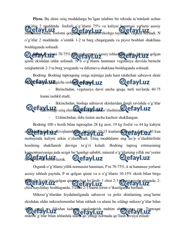  
 
Piyoz. Bu ekini oziq moddalarga bo’lgan talabini bir tekisda ta’minlash uchun 
o’g’itlar 2 muddatda: fosforli o’g’itlarni 75% va kaliyni hammasi yerlarni asosiy 
ishlashdan oldin, fosforni qolgan qismi yerlarni ekishga tayorlash vaqtida beriladi. N 
o’g’itlar 2 muddatda: o’simlik 1-2 ta barg chiqarganda va piyoz boshlari shakllana 
boshlaganda solinadi. 
Sabzi. Fosforni 70-75% kaliyni hammasi asosiy ishlashdan oldin, fosforni qolgan 
qismi ekishdan oldin solinadi. N li o’g’itlarni hammasi vegetasiya davrida birinchi 
oziqlantirish 2-3 ta borg yozganda va ildizmeva shaklana boshlaganda solinadi. 
Bodring. Bodring tuproqning oziqa rejimiga juda ham talabchan sabzavot ekini 
bo’lib, buni qo’yidagicha izohlash mumkin: 
- 
Birinchidan, vegetasiya davri ancha qisqa, turli navlarda 40-75 
kunni tashkil etadi; 
- 
Ikkinchidan, boshqa sabzavot ekinlaridan farqli ravishda o’g’itlar 
tarkibidagi oziq elementlarini juda kam o’zlashtiradi; 
- 
Uchinchidan, ildiz tizimi ancha kuchsiz shakllangan. 
Bodring 100 s hosili bilan tuproqdan 28 kg azot, 19 kg fosfor va 44 kg kaliyni 
o’zlashtirib ketadi. Rivojlanishning dastlabki 10-15 kunlarida azot va fosfor, 30 kun 
mobaynida kaliyni sekin o’zlashtiradi. Oziq moddalarni eng ko’p o’zlashtirilishi 
hosilning shakllanish davriga to’g’ri keladi. Bodring tuproq eritmasining 
konsentrasiyasiga juda sezgir bo’lganligi sababli, mineral o’g’itlarning yillik me’yorini 
bo’lib-bo’lib berish kerak. 
Organik o’g’itlarni yillik normasini hammasi, P ni 70-75%, k ni hammasi yerlarni 
asosiy ishlash paytida, P ni qolgan qismi va n o’g’itlarni 10-15% ekish bilan birga 
beriladi. N o’g’itni qolgan qismi uchga bo’linib: 1 chisi 2-3 ta barg paydo qilganda, 2-
chisi naychalay boshlaganda, 3-chisi 2-3 marta terim o’tkazilganda beriladi. 
Mikroo’g’itlardan foydalanilganda sabzavot va poliz ekinlarning urug’larini 
ekishdan oldin mikroelementlar bilan ishlash va ularni bu xildagi mikroo’g’itlar bilan 
ildizi orqali va ildizdan tashqari oziqlantirish muhim ahamiyatga ega. Tuproqni 
mikroo’g’itlar bilan ishlashda ularni qo’yidagi normada qo’llash tavsiya etiladi: 
