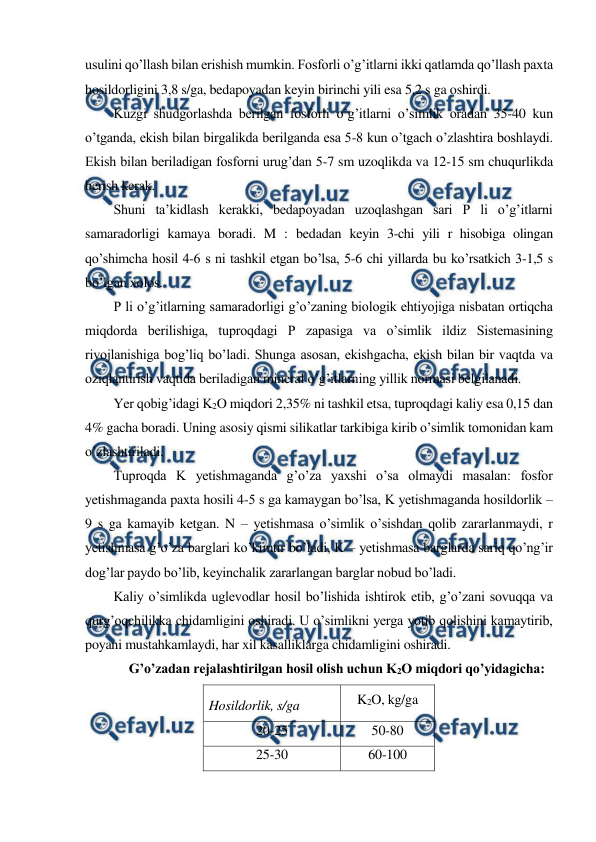  
 
usulini qo’llash bilan erishish mumkin. Fosforli o’g’itlarni ikki qatlamda qo’llash paxta 
hosildorligini 3,8 s/ga, bedapoyadan keyin birinchi yili esa 5,2 s ga oshirdi. 
Kuzgi shudgorlashda berilgan fosforli o’g’itlarni o’simlik oradan 35-40 kun 
o’tganda, ekish bilan birgalikda berilganda esa 5-8 kun o’tgach o’zlashtira boshlaydi. 
Ekish bilan beriladigan fosforni urug’dan 5-7 sm uzoqlikda va 12-15 sm chuqurlikda 
berish kerak. 
Shuni ta’kidlash kerakki, bedapoyadan uzoqlashgan sari P li o’g’itlarni 
samaradorligi kamaya boradi. M : bedadan keyin 3-chi yili r hisobiga olingan 
qo’shimcha hosil 4-6 s ni tashkil etgan bo’lsa, 5-6 chi yillarda bu ko’rsatkich 3-1,5 s 
bo’lgan xolos. 
P li o’g’itlarning samaradorligi g’o’zaning biologik ehtiyojiga nisbatan ortiqcha 
miqdorda berilishiga, tuproqdagi P zapasiga va o’simlik ildiz Sistemasining 
rivojlanishiga bog’liq bo’ladi. Shunga asosan, ekishgacha, ekish bilan bir vaqtda va 
oziqlantirish vaqtida beriladigan mineral o’g’itlarning yillik normasi belgilanadi. 
Yer qobig’idagi K2O miqdori 2,35% ni tashkil etsa, tuproqdagi kaliy esa 0,15 dan 
4% gacha boradi. Uning asosiy qismi silikatlar tarkibiga kirib o’simlik tomonidan kam 
o’zlashtiriladi. 
Tuproqda K yetishmaganda g’o’za yaxshi o’sa olmaydi masalan: fosfor 
yetishmaganda paxta hosili 4-5 s ga kamaygan bo’lsa, K yetishmaganda hosildorlik – 
9 s ga kamayib ketgan. N – yetishmasa o’simlik o’sishdan qolib zararlanmaydi, r 
yetishmasa g’o’za barglari ko’kimtir bo’ladi, K – yetishmasa barglarda sariq qo’ng’ir 
dog’lar paydo bo’lib, keyinchalik zararlangan barglar nobud bo’ladi. 
Kaliy o’simlikda uglevodlar hosil bo’lishida ishtirok etib, g’o’zani sovuqqa va 
qurg’oqchilikka chidamligini oshiradi. U o’simlikni yerga yotib qolishini kamaytirib, 
poyani mustahkamlaydi, har xil kasalliklarga chidamligini oshiradi. 
G’o’zadan rejalashtirilgan hosil olish uchun K2O miqdori qo’yidagicha: 
Hosildorlik, s/ga 
K2O, kg/ga 
20-25 
50-80 
25-30 
60-100 
