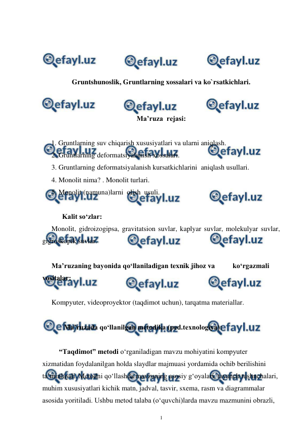  
1 
 
 
 
 
 
Gruntshunoslik, Gruntlarning xossalari va ko`rsatkichlari. 
 
 
Ma’ruza  rejasi: 
 
     1. Gruntlarning suv chiqarish xususiyatlari va ularni aniqlash. 
2. Gruntlarning deformatsiyalanish xossalari. 
3. Gruntlarning deformatsiyalanish kursatkichlarini  aniqlash usullari. 
4. Monolit nima? . Monolit turlari. 
5. Monolit (namuna)larni  olish  usuli. 
 
      Kalit so‘zlar: 
Monolit, gidroizogipsa, gravitatsion suvlar, kaplyar suvlar, molekulyar suvlar, 
gigroskopik suvlar.  
 
Ma’ruzaning bayonida qo‘llaniladigan texnik jihoz va          ko‘rgazmali 
vositalar: 
 
Kompyuter, videoproyektor (taqdimot uchun), tarqatma materiallar.  
 
       Ma’ruzada qo‘llanilgan metodika (ped.texnologiya):  
 
“Taqdimot” metodi o‘rganiladigan mavzu mohiyatini kompyuter 
xizmatidan foydalanilgan holda slaydlar majmuasi yordamida ochib berilishini 
ta’minlaydi. Metodni qo‘llashda mavzuning asosiy g‘oyalari, tayanch tushnchalari, 
muhim xususiyatlari kichik matn, jadval, tasvir, sxema, rasm va diagrammalar 
asosida yoritiladi. Ushbu metod talaba (o‘quvchi)larda mavzu mazmunini obrazli, 

