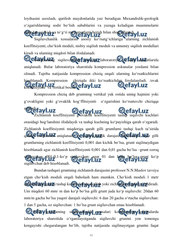  
11 
 
loyihasini asoslash, qurilish maydonlarida yuz beradigan Muxandislik-geologik 
o‘zgarishlarning sodir bo‘lish sabablarini va yuzaga keladigan muammolarni 
oldindan yechish va to‘g‘ri ma’lumotlarni berish bilan shug‘ullanadi. 
 
Siqiluvchanlik xossalarini asosiy ko‘rsatg‘ichlariga ularning zichlanish 
koeffitsiyenti, cho‘kish moduli, nisbiy siqilish moduli va umumiy siqilish modullari 
kiradi va ularning miqdori bilan ifodalanadi.  
 
Gruntlarning siqiluvchanlik xossalari laboratoriya va dala sharoitlarida 
aniqlanadi. Bular laboratoriya sharoitida kompression uskunalar yordami bilan 
olinadi. Tajriba natijasida kompression chiziq orqali ularning ko‘rsatkichlarini 
hisoblanadi. Kompression  chiziqda ikki ko‘rsatkichdan foydalaniladi. /ovak 
koeffitsiyenti  va vertikal bosim.  
 
Kompression chiziq deb gruntning vertikal yuk ostida uning hajmini yoki 
g‘ovakligini yoki g‘ovaklik kog‘ffitsiyenti  o‘zgarishini ko‘rsatuvchi chiziqqa 
aytiladi.  
 
Zichlanish koeffitsiyenti g‘ovaklik koeffitsiyenti tashqi siquvchi kuchlari 
orasidagi bog‘lanshini ifodalaydi va tashqi kuchning ko‘payishiga qarab o‘zgaradi. 
Zichlanish koeffitsiyenti miqdoriga qarab gilli gruntlarni tashqi kuch ta’sirida 
qanday zichlanishi aniqlanadi, va siqiluvchanlik darajasi baholanadi. Agar gilli 
gruntlarning zichlanish koeffitsiyenti 0,001 dan kichik bo‘lsa, grunt siqilmaydigan 
hisoblanadi agar zichlanish koeffitsiyenti 0,001 dan 0,01 gacha bo‘lsa –grunt ozroq 
siqiluvchan: 001-0,1-ko‘p siqiluvchan: agar 01 dan katta bo‘lsa grunt ko‘p 
siqiluvchan deb hisoblanadi.  
 
Bundan tashqari gruntning zichlanish darajasini professor N.N.Maslov tavsiya 
etgan cho‘kish moduli orqali baholash ham mumkin. Cho‘kish moduli 1 metr 
qalinlikdagi gruntni tashqi kuch ta’sirida siqilish yoki zichlanish miqdorini bildiradi. 
Uni miqdori 60 mm/ m dan ko‘p bo‘lsa gilli grunt juda ko‘p siqiluvchi: 20dan 60 
mm/m gacha bo‘lsa yuqori darajali siqiluvchi: 6 dan 20 gacha o‘rtacha siqiluvchan: 
1 dan 5 gacha, oz siqiluvchan: 1 bo‘lsa grunt siqiluvchan emas hisoblanadi.  
 
Gilli gruntlarning siqiluvchanlik xossalari kompression uskunalarda  
laboratoriya sharoitida o‘rganilayotganda siqiluvchi gruntni yon tomonga 
kengayishi chegaralangan bo‘lib, tajriba natijasida siqilinayotgan gruntni faqat 
