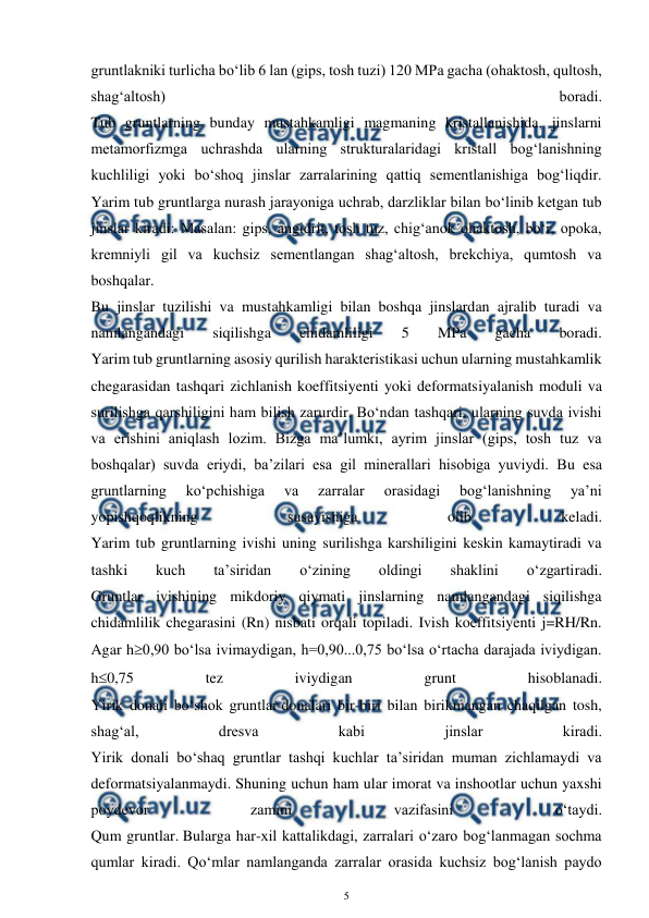  
5 
 
gruntlakniki turlicha bo‘lib 6 lan (gips, tosh tuzi) 120 MPa gacha (ohaktosh, qultosh, 
shag‘altosh) 
boradi. 
Tub gruntlarning bunday mustahkamligi magmaning kristallanishida, jinslarni 
metamorfizmga uchrashda ularning strukturalaridagi kristall bog‘lanishning 
kuchliligi yoki bo‘shoq jinslar zarralarining qattiq sementlanishiga bog‘liqdir. 
Yarim tub gruntlarga nurash jarayoniga uchrab, darzliklar bilan bo‘linib ketgan tub 
jinslar kiradi: Masalan: gips, angidrit, tosh tuz, chig‘anok ohaktosh, bo‘r, opoka, 
kremniyli gil va kuchsiz sementlangan shag‘altosh, brekchiya, qumtosh va 
boshqalar. 
Bu jinslar tuzilishi va mustahkamligi bilan boshqa jinslardan ajralib turadi va 
namlangandagi 
siqilishga 
chidamliligi 
5 
MPa 
gacha 
boradi. 
Yarim tub gruntlarning asosiy qurilish harakteristikasi uchun ularning mustahkamlik 
chegarasidan tashqari zichlanish koeffitsiyenti yoki deformatsiyalanish moduli va 
surilishga qarshiligini ham bilish zarurdir. Bo‘ndan tashqari, ularning suvda ivishi 
va erishini aniqlash lozim. Bizga ma’lumki, ayrim jinslar (gips, tosh tuz va 
boshqalar) suvda eriydi, ba’zilari esa gil minerallari hisobiga yuviydi. Bu esa 
gruntlarning 
ko‘pchishiga 
va 
zarralar 
orasidagi 
bog‘lanishning 
ya’ni 
yopishqoqlikning 
susayishiga 
olib 
keladi. 
Yarim tub gruntlarning ivishi uning surilishga karshiligini keskin kamaytiradi va 
tashki 
kuch 
ta’siridan 
o‘zining 
oldingi 
shaklini 
o‘zgartiradi. 
Gruntlar ivishining mikdoriy qiymati jinslarning namlangandagi siqilishga 
chidamlilik chegarasini (Rn) nisbati orqali topiladi. Ivish koeffitsiyenti j=RH/Rn. 
Agar h0,90 bo‘lsa ivimaydigan, h=0,90...0,75 bo‘lsa o‘rtacha darajada iviydigan. 
h0,75 
tez 
iviydigan 
grunt 
hisoblanadi. 
Yirik donali bo‘shok gruntlar donalari bir-biri bilan birikmangan chaqilgan tosh, 
shag‘al, 
dresva 
kabi 
jinslar 
kiradi. 
Yirik donali bo‘shaq gruntlar tashqi kuchlar ta’siridan muman zichlamaydi va 
deformatsiyalanmaydi. Shuning uchun ham ular imorat va inshootlar uchun yaxshi 
poydevor 
zamini 
vazifasini 
o‘taydi. 
Qum gruntlar. Bularga har-xil kattalikdagi, zarralari o‘zaro bog‘lanmagan sochma 
qumlar kiradi. Qo‘mlar namlanganda zarralar orasida kuchsiz bog‘lanish paydo 
