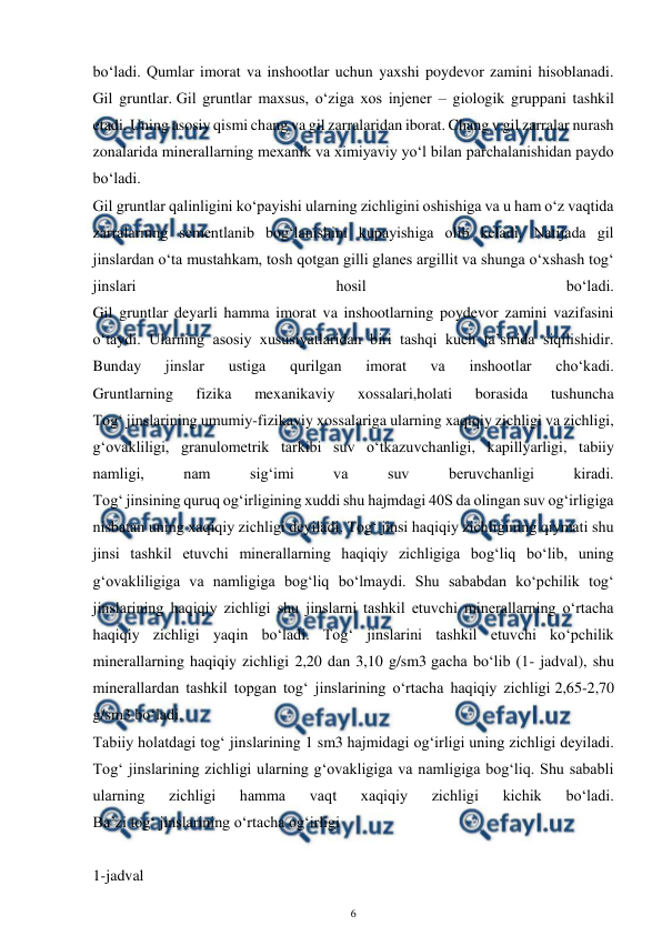 
6 
 
bo‘ladi. Qumlar imorat va inshootlar uchun yaxshi poydevor zamini hisoblanadi. 
Gil gruntlar. Gil gruntlar maxsus, o‘ziga xos injener – giologik gruppani tashkil 
etadi. Uning asosiy qismi chang va gil zarralaridan iborat. Chang v gil zarralar nurash 
zonalarida minerallarning mexanik va ximiyaviy yo‘l bilan parchalanishidan paydo 
bo‘ladi. 
Gil gruntlar qalinligini ko‘payishi ularning zichligini oshishiga va u ham o‘z vaqtida 
zarralarning sementlanib bog‘lanishini kupayishiga olib keladi. Natijada gil 
jinslardan o‘ta mustahkam, tosh qotgan gilli glanes argillit va shunga o‘xshash tog‘ 
jinslari 
hosil 
bo‘ladi. 
Gil gruntlar deyarli hamma imorat va inshootlarning poydevor zamini vazifasini 
o‘taydi. Ularning asosiy xususiyatlaridan biri tashqi kuch ta’sirida siqilishidir. 
Bunday 
jinslar 
ustiga 
qurilgan 
imorat 
va 
inshootlar 
cho‘kadi. 
Gruntlarning 
fizika 
mexanikaviy 
xossalari,holati 
borasida 
tushuncha 
Tog‘ jinslarining umumiy-fizikaviy xossalariga ularning xaqiqiy zichligi va zichligi, 
g‘ovakliligi, granulometrik tarkibi suv o‘tkazuvchanligi, kapillyarligi, tabiiy 
namligi, 
nam 
sig‘imi 
va 
suv 
beruvchanligi 
kiradi. 
Tog‘ jinsining quruq og‘irligining xuddi shu hajmdagi 40S da olingan suv og‘irligiga 
nisbatan uning xaqiqiy zichligi deyiladi. Tog‘ jinsi haqiqiy zichligining qiymati shu 
jinsi tashkil etuvchi minerallarning haqiqiy zichligiga bog‘liq bo‘lib, uning 
g‘ovakliligiga va namligiga bog‘liq bo‘lmaydi. Shu sababdan ko‘pchilik tog‘ 
jinslarining haqiqiy zichligi shu jinslarni tashkil etuvchi minerallarning o‘rtacha 
haqiqiy zichligi yaqin bo‘ladi. Tog‘ jinslarini tashkil etuvchi ko‘pchilik 
minerallarning haqiqiy zichligi 2,20 dan 3,10 g/sm3 gacha bo‘lib (1- jadval), shu 
minerallardan tashkil topgan tog‘ jinslarining o‘rtacha haqiqiy zichligi 2,65-2,70 
g/sm3 bo‘ladi. 
Tabiiy holatdagi tog‘ jinslarining 1 sm3 hajmidagi og‘irligi uning zichligi deyiladi. 
Tog‘ jinslarining zichligi ularning g‘ovakligiga va namligiga bog‘liq. Shu sababli 
ularning 
zichligi 
hamma 
vaqt 
xaqiqiy 
zichligi 
kichik 
bo‘ladi. 
Ba’zi tog‘ jinslarining o‘rtacha og‘irligi 
 
1-jadval 

