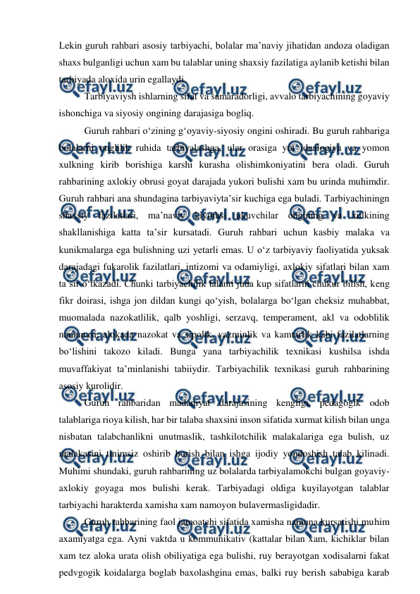  
 
Lekin guruh rahbari asosiy tarbiyachi, bolalar ma’naviy jihatidan andoza oladigan 
shaxs bulganligi uchun xam bu talablar uning shaxsiy fazilatiga aylanib ketishi bilan 
tarbiyada aloxida urin egallaydi.  
Tarbiyaviysh ishlarning sifat va samaradorligi, avvalo tarbiyachining goyaviy 
ishonchiga va siyosiy ongining darajasiga bogliq.  
Guruh rahbari o‘zining g‘oyaviy-siyosiy ongini oshiradi. Bu guruh rahbariga 
bolalarni onglilik ruhida tarbiyalashga, ular orasiga yot idealogiya va yomon 
xulkning kirib borishiga karshi kurasha olishimkoniyatini bera oladi. Guruh 
rahbarining axlokiy obrusi goyat darajada yukori bulishi xam bu urinda muhimdir. 
Guruh rahbari ana shundagina tarbiyaviyta’sir kuchiga ega buladi. Tarbiyachiningn 
shaxsiy fazilatlari, ma’naviy kiyofasi ukuvchilar ongining va xulkining 
shakllanishiga katta ta’sir kursatadi. Guruh rahbari uchun kasbiy malaka va 
kunikmalarga ega bulishning uzi yetarli emas. U o‘z tarbiyaviy faoliyatida yuksak 
darajadagi fukarolik fazilatlari, intizomi va odamiyligi, axlokiy sifatlari bilan xam 
ta’sir o‘tkazadi. Chunki tarbiyachilik talanti juda kup sifatlarni chukur bilish, keng 
fikr doirasi, ishga jon dildan kungi qo‘yish, bolalarga bo‘lgan cheksiz muhabbat, 
muomalada nazokatlilik, qalb yoshligi, serzavq, temperament, akl va odoblilik 
namunasi, alokada nazokat va sipolik, vazminlik va kamtarlik kabi fazilatlarning 
bo‘lishini takozo kiladi. Bunga yana tarbiyachilik texnikasi kushilsa ishda 
muvaffakiyat ta’minlanishi tabiiydir. Tarbiyachilik texnikasi guruh rahbarining 
asosiy kurolidir.  
Guruh rahbaridan madaniyat darajasining kengligi, pedagogik odob 
talablariga rioya kilish, har bir talaba shaxsini inson sifatida xurmat kilish bilan unga 
nisbatan talabchanlikni unutmaslik, tashkilotchilik malakalariga ega bulish, uz 
malakasini tinimsiz oshirib borish bilan ishga ijodiy yondoshish talab kilinadi. 
Muhimi shundaki, guruh rahbarining uz bolalarda tarbiyalamokchi bulgan goyaviy-
axlokiy goyaga mos bulishi kerak. Tarbiyadagi oldiga kuyilayotgan talablar 
tarbiyachi harakterda xamisha xam namoyon bulavermasligidadir.  
Guruh rahbarining faol jamoatchi sifatida xamisha namuna kursatishi muhim 
axamiyatga ega. Ayni vaktda u kommunikativ (kattalar bilan xam, kichiklar bilan 
xam tez aloka urata olish obiliyatiga ega bulishi, ruy berayotgan xodisalarni fakat 
pedvgogik koidalarga boglab baxolashgina emas, balki ruy berish sababiga karab 
