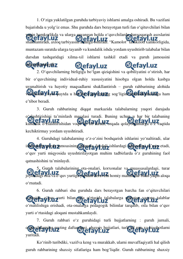  
 
1. O‘ziga yuklatilgan guruhda tarbiyaviy ishlarni amalga oshiradi. Bu vazifani 
bajarishda u yolg‘iz emas. Shu guruhda dars berayotgan turli fan o‘qituvchilari bilan 
yaqin hamkorlikda va ularga suyangan holda o‘quvchilarda dunyoqarash asoslarini 
shakllantiradi, axloq tarbiyasini amalga oshiradi. “Kamolot” tashkiloti xamkorligida, 
muntazam suratda ularga tayanib va kundalik ishda yordam uyushtirib talabalar bilan 
darsdan tashqaridagi xilma-xil ishlarni tashkil etadi va guruh jamoasini 
mustahkamlaydi. 
2. O‘quvchilarning birligiga bo‘lgan qiziqishini va qobiliyatini o‘stirish, har 
bir o‘quvchining individual-ruhiy xususiyatini hisobga olgan holda kasbga 
uyunaltirish va hayotiy maqsadlarni shakllantirish – guruh rahbarining alohida 
vazifasidir. Ayni paytda u har bir o‘quvchining sog‘ligini mustahkamlashga ham 
e’tibor beradi. 
3. Guruh rahbarining diqqat markazida talabalarning yuqori darajada 
o‘zlashtirishini ta’minlash masalasi turadi. Buning uchun u har bir talabaning 
kundalik o‘zlashtirishidan voqif bo‘lib turadi, orqada qolayotganlarga o‘z vaqtida 
kechiktirmay yordam uyushtiradi. 
4. Guruhdagi talabalarning o‘z-o‘zini boshqarish ishlarini yo‘naltiradi, ular 
ishtirokida guruh jamoasining ijtimoiy foydali ishlardagi ishtirokini ta’min etadi, 
o‘quv yurti miqyosida uyushtirilayotgan muhim tadbirlarda o‘z guruhining faol 
qatnashishini ta’minlaydi. 
5. Guruh talabalarining ota-onalari, korxonalar va muassasalardagi, turar 
joylardagi oila va o‘quv yurtiga yordam beruvchi homiy mahallalar bilan yaqin aloqa 
o‘rnatadi. 
6. Guruh rahbari shu guruhda dars berayotgan barcha fan o‘qituvchilari 
o‘rtasida, o‘quv yurti bilan oila o‘rtasida talabalarga nisbatan yagona talablar 
o‘rnatilishiga erishadi, ota-onalarga pedagogik bilimlar tarqatib, oila bilan o‘quv 
yurti o‘rtasidagi aloqani mustahkamlaydi. 
7. Guruh rahbari o‘z guruhidagi turli hujjatlarning : guruh jurnali, 
o‘quvchilarning reyting daftarchasi, shaxsiy hujjatlari, turli xil reja va hisobotlarni 
yuritadi. 
Ko‘rinib turibdiki, vazifva keng va murakkab, ularni muvaffaqiyatli hal qilish 
guruh rahbarining shaxsiy sifatlariga ham bog‘liqdir. Guruh rahbarining shaxsiy 
