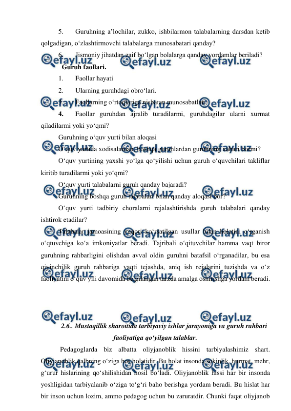  
 
5. 
Guruhning a’lochilar, zukko, ishbilarmon talabalarning darsdan ketib 
qolgadigan, o‘zlashtirmovchi talabalarga munosabatari qanday? 
6. 
Jismoniy jihatdan zaif bo‘lgan bolalarga qanday yordamlar beriladi? 
  Guruh faollari. 
1. 
Faollar hayati 
2. 
Ularning guruhdagi obro‘lari. 
3. 
Faollarning o‘rtoqlariga nisbatan munosabatlari. 
4. 
Faollar guruhdan ajralib turadilarmi, guruhdagilar ularni xurmat 
qiladilarmi yoki yo‘qmi? 
Guruhning o‘quv yurti bilan aloqasi 
O‘quv yurtida xodisalardan, boshqa guruhlardan guruhning xabari bormi? 
O‘quv yurtining yaxshi yo‘lga qo‘yilishi uchun guruh o‘quvchilari takliflar 
kiritib turadilarmi yoki yo‘qmi? 
O‘quv yurti talabalarni guruh qanday bajaradi? 
Guruhning boshqa guruh talabalari bilan qanday aloqasi bor?  
O‘quv yurti tadbiriy choralarni rejalashtirishda guruh talabalari qanday 
ishtirok etadilar? 
Talabalar jamoasining yuqori ko‘rsatilgan usullar bilan holatini o‘rganish 
o‘qtuvchiga ko‘a imkoniyatlar beradi. Tajribali o‘qituvchilar hamma vaqt biror 
guruhning rahbarligini olishdan avval oldin guruhni batafsil o‘rganadilar, bu esa 
qiyinchilik guruh rahbariga vaqti tejashda, aniq ish rejalarini tuzishda va o‘z 
faoliyatini o‘quv yili davomida belgilangan tarzda amalga oshirishga yordam beradi.
 
  
 
       
2.6.. Mustaqillik sharoitida tarbiyaviy ishlar jarayoniga va guruh rahbari 
faoliyatiga qo‘yilgan talablar. 
 Pedagoglarda biz albatta oliyjanoblik hissini tarbiyalashimiz shart. 
Oliyjanoblik qalbning o‘ziga hos holatidir. Bu holat insonda sokinlik, hurmat, mehr, 
g‘urur hislarining qo‘shilishidan hosil bo‘ladi. Oliyjanoblik hissi har bir insonda 
yoshligidan tarbiyalanib o‘ziga to‘g‘ri baho berishga yordam beradi. Bu hislat har 
bir inson uchun lozim, ammo pedagog uchun bu zaruratdir. Chunki faqat oliyjanob 

