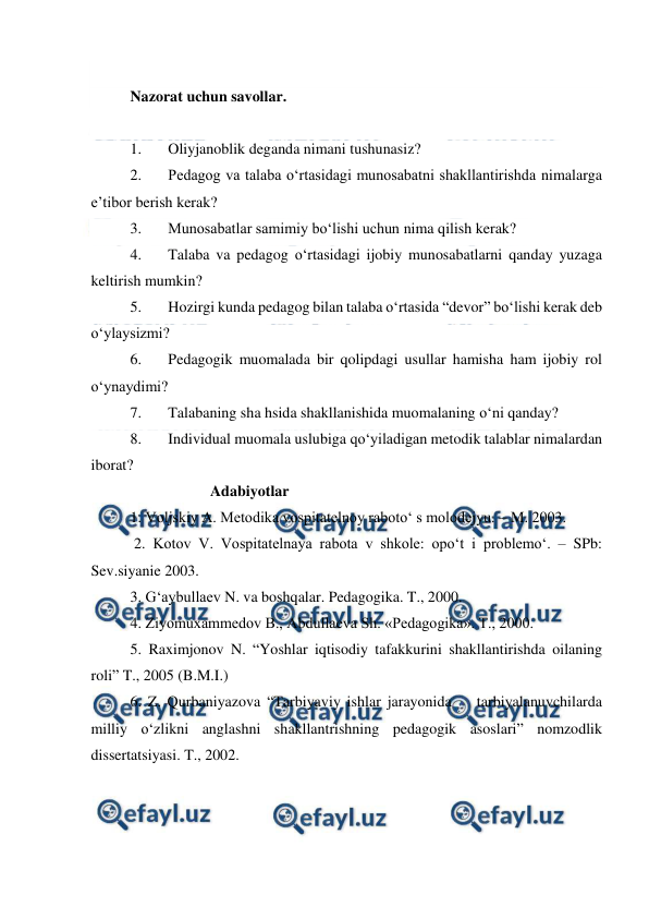  
 
 
Nazorat uchun savollar. 
 
1. 
Oliyjanoblik deganda nimani tushunasiz? 
2. 
Pedagog va talaba o‘rtasidagi munosabatni shakllantirishda nimalarga 
e’tibor berish kerak? 
3. 
Munosabatlar samimiy bo‘lishi uchun nima qilish kerak? 
4. 
Talaba va pedagog o‘rtasidagi ijobiy munosabatlarni qanday yuzaga 
keltirish mumkin? 
5. 
Hozirgi kunda pedagog bilan talaba o‘rtasida “devor” bo‘lishi kerak deb 
o‘ylaysizmi? 
6. 
Pedagogik muomalada bir qolipdagi usullar hamisha ham ijobiy rol 
o‘ynaydimi? 
7. 
Talabaning sha hsida shakllanishida muomalaning o‘ni qanday? 
8. 
Individual muomala uslubiga qo‘yiladigan metodik talablar nimalardan 
iborat? 
                     Adabiyotlar 
1. Voljskiy A. Metodika vospitatelnoy raboto‘ s molodejyu. – M. 2003. 
 2. Kotov V. Vospitatelnaya rabota v shkole: opo‘t i problemo‘. – SPb: 
Sev.siyanie 2003. 
3. G‘aybullaev N. va boshqalar. Pedagogika. T., 2000. 
4. Ziyomuxammedov B., Abdullaeva Sh. «Pedagogika». T., 2000. 
5. Raximjonov N. “Yoshlar iqtisodiy tafakkurini shakllantirishda oilaning 
roli” T., 2005 (B.M.I.) 
6. Z. Qurbaniyazova “Tarbiyaviy ishlar jarayonida    tarbiyalanuvchilarda 
milliy o‘zlikni anglashni shakllantrishning pedagogik asoslari” nomzodlik 
dissertatsiyasi. T., 2002. 
 
