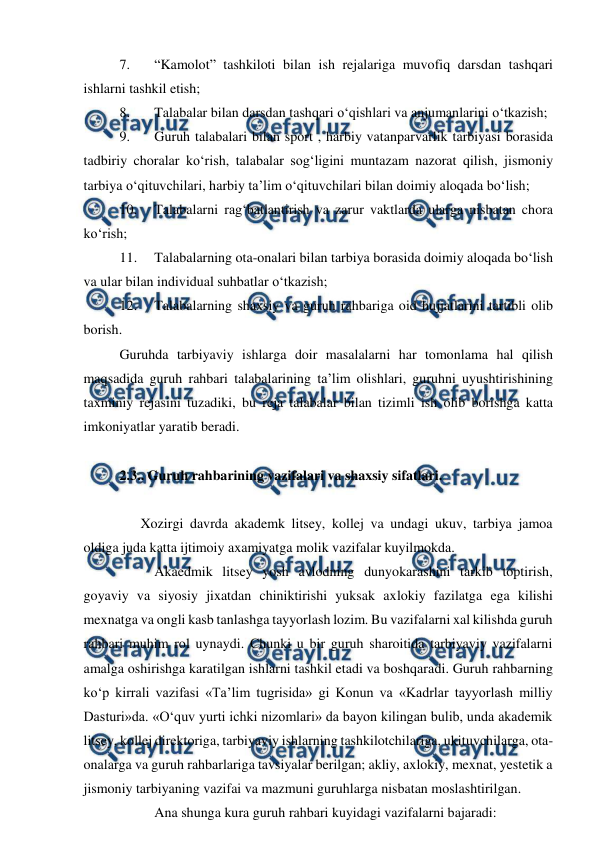  
 
7. 
“Kamolot” tashkiloti bilan ish rejalariga muvofiq darsdan tashqari 
ishlarni tashkil etish; 
8. 
Talabalar bilan darsdan tashqari o‘qishlari va anjumanlarini o‘tkazish; 
9. 
Guruh talabalari bilan sport , harbiy vatanparvarlik tarbiyasi borasida 
tadbiriy choralar ko‘rish, talabalar sog‘ligini muntazam nazorat qilish, jismoniy 
tarbiya o‘qituvchilari, harbiy ta’lim o‘qituvchilari bilan doimiy aloqada bo‘lish; 
10. 
Talabalarni rag‘batlantirish va zarur vaktlarda ularga nisbatan chora 
ko‘rish; 
11. 
Talabalarning ota-onalari bilan tarbiya borasida doimiy aloqada bo‘lish 
va ular bilan individual suhbatlar o‘tkazish; 
12. 
Talabalarning shaxsiy va guruh rahbariga oid hujjatlarini tartibli olib 
borish. 
Guruhda tarbiyaviy ishlarga doir masalalarni har tomonlama hal qilish 
maqsadida guruh rahbari talabalarining ta’lim olishlari, guruhni uyushtirishining 
taxminiy rejasini tuzadiki, bu reja talabalar bilan tizimli ish olib borishga katta 
imkoniyatlar yaratib beradi. 
   
2.3.. Guruh rahbarining vazifalari va shaxsiy sifatlari. 
 
  
      Xozirgi davrda akademk litsey, kollej va undagi ukuv, tarbiya jamoa 
oldiga juda katta ijtimoiy axamiyatga molik vazifalar kuyilmokda. 
 
Akaedmik litsey yosh avlodning dunyokarashini tarkib toptirish, 
goyaviy va siyosiy jixatdan chiniktirishi yuksak axlokiy fazilatga ega kilishi 
mexnatga va ongli kasb tanlashga tayyorlash lozim. Bu vazifalarni xal kilishda guruh 
rahbari muhim rol uynaydi. Chunki u bir guruh sharoitida tarbiyaviy vazifalarni 
amalga oshirishga karatilgan ishlarni tashkil etadi va boshqaradi. Guruh rahbarning 
ko‘p kirrali vazifasi «Ta’lim tugrisida» gi Konun va «Kadrlar tayyorlash milliy 
Dasturi»da. «O‘quv yurti ichki nizomlari» da bayon kilingan bulib, unda akademik 
litsey, kollej direktoriga, tarbiyaviy ishlarning tashkilotchilariga, ukituvchilarga, ota-
onalarga va guruh rahbarlariga tavsiyalar berilgan; akliy, axlokiy, mexnat, yestetik a 
jismoniy tarbiyaning vazifai va mazmuni guruhlarga nisbatan moslashtirilgan. 
 
Ana shunga kura guruh rahbari kuyidagi vazifalarni bajaradi: 
