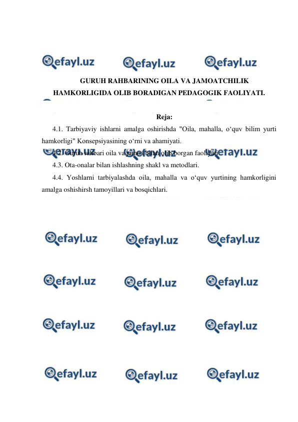  
 
 
 
 
 
GURUH RAHBARINING OILA VA JAMOATCHILIK 
HAMKORLIGIDA OLIB BORADIGAN PEDAGOGIK FAOLIYATI. 
 
Reja: 
4.1. Tarbiyaviy ishlarni amalga oshirishda "Oila, mahalla, o‘quv bilim yurti  
hamkorligi" Konsepsiyasining o‘rni va ahamiyati. 
4.2. Guruh rahbari oila va jamoa bilan olib borgan faoliyati 
4.3. Ota-onalar bilan ishlashning shakl va metodlari.  
4.4. Yoshlarni tarbiyalashda oila, mahalla va o‘quv yurtining hamkorligini 
amalga oshishirsh tamoyillari va bosqichlari. 
 
 
 
 
 
 
 
 
 
 
 
 
 
 
 
 
 
 
