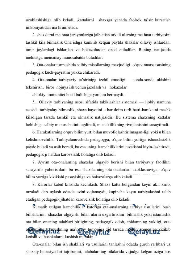  
 
uzoklashishiga olib keladi, ;kattalarni  shaxsga yanada faolrok ta’sir kursatish 
imkoniyatidan ma hrum etadi. 
2. shaxslarni me hnat jarayonlariga jalb etish orkali ularning me hnat tarbiyasini 
tashkil kila bilmaslik Ona ishga kumilib ketgan paytda shaxslar oilaviy ishlardan, 
turar joylardagi ishlardan va hokazolardan ozod etiladilar. Buning natijasida 
mehnatga mensimay munosabatda buladilar. 
3. Ota-onalar turmushida salbiy misollarning mavjudligi  o‘quv muassasasining 
pedagogik kuch-gayratini yukka chikaradi. 
4. Ota-onalar tarbiyaviy ta’sirinipg izchil emasligi — onda-sonda ukishini 
tekshirish,  biror  nojuya ish uchun jazolash va   hokazolar 
ahlokiy  immunitet hosil bulishiga yordam bermaydi. 
5.  Oilaviy tarbiyaning asosi sifatida takiklashlar sistemasi — ijobiy namuna 
asosida tarbiyalay bilmaslik, shaxs hayotini u har doim turli hatti-harakatni mashk 
kiladigan tarzda tashkil eta olmaslik natijasidir. Bu sistema shaxsning kattalar 
hohishiga salbiy munosabatini tugdiradi, mustakillikning rivojlanishini susaytiradi. 
6. Harakatlarning o‘quv bilim yurti bilan muvofiqlashtirilmagan-ligi yoki u bilan 
kelishmovchilik. Tarbiyalanuvchida pedagogga, o‘quv bilim yurtiga ishonchsizlik 
paydo buladi va usib boradi, bu esa uning  kamchiliklarini tuzatishni kiyin-lashtiradi, 
pedagogik ji hatdan karovsizlik holatiga olib keladi. 
7. Ayrim ota-onalarning shaxslar ulgayib borishi bilan tarbiyaviy faollikni 
susaytirib yuborishlari, bu esa shaxslarning ota-onalardan uzoklashuviga, o‘quv 
bilim yurtiga kizikishi pasayishiga va hokazolarga olib keladi. 
8. Karorlar kabul kilishda kechikish. Shaxs katta bulgandan keyin akli kirib, 
tuzaladi deb uylash odatda uzini oqlamaydi, kupincha kayta tarbiyalashni talab 
etadigan pedagogik jihatdan karoveizlik holatiga olib keladi. 
Kursatib utilgan kamchiliklar katoriga ota-onalarning tarbiya usullarini bush 
bilishlarini,  shaxslar ulgayishi bilan ularni uzgartirishni  bilmaslik yoki istamaslik 
ota bilan onaning talablari birligining, pedagogik odob, chidamning yukligi, ota-
onalarning turmushning ma’naviy tomoniga zid tarzda moddiy tomoniga kizikib 
ketishi va boshkalarni kushish mumkin. 
Ota-onalar bilan ish shakllari va usullarini tanlashni odatda guruh ra hbari uz 
shaxsiy hususiyatlari tajribasini, talabalarning oilalarida vujudga kelgan uziga hos 
