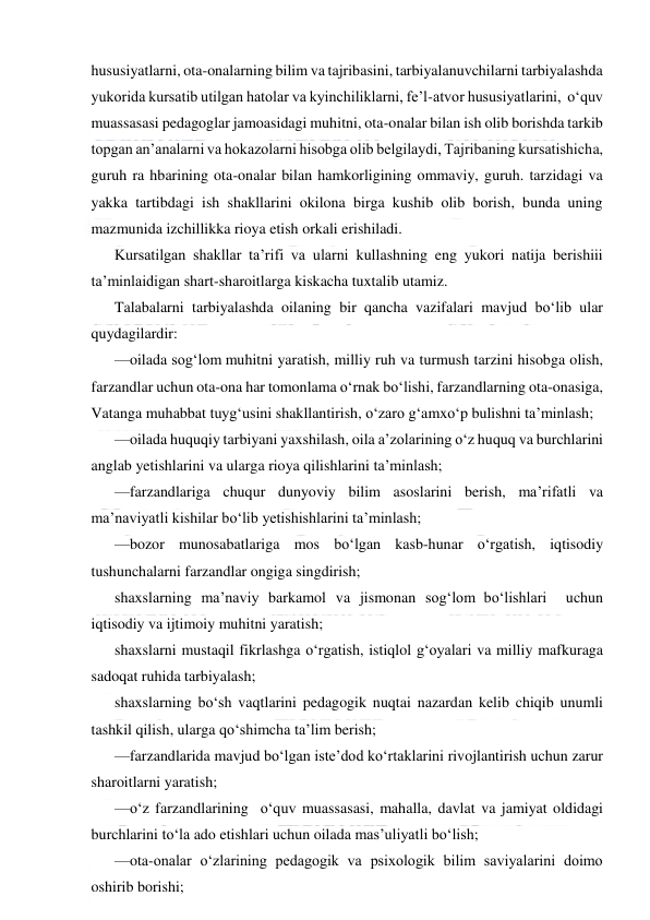  
 
hususiyatlarni, ota-onalarning bilim va tajribasini, tarbiyalanuvchilarni tarbiyalashda 
yukorida kursatib utilgan hatolar va kyinchiliklarni, fe’l-atvor hususiyatlarini,  o‘quv 
muassasasi pedagoglar jamoasidagi muhitni, ota-onalar bilan ish olib borishda tarkib 
topgan an’analarni va hokazolarni hisobga olib belgilaydi, Tajribaning kursatishicha, 
guruh ra hbarining ota-onalar bilan hamkorligining ommaviy, guruh. tarzidagi va 
yakka tartibdagi ish shakllarini okilona birga kushib olib borish, bunda uning 
mazmunida izchillikka rioya etish orkali erishiladi. 
Kursatilgan shakllar ta’rifi va ularni kullashning eng yukori natija berishiii 
ta’minlaidigan shart-sharoitlarga kiskacha tuxtalib utamiz. 
Talabalarni tarbiyalashda oilaning bir qancha vazifalari mavjud bo‘lib ular 
quydagilardir: 
—oilada sog‘lom muhitni yaratish, milliy ruh va turmush tarzini hisobga olish, 
farzandlar uchun ota-ona har tomonlama o‘rnak bo‘lishi, farzandlarning ota-onasiga, 
Vatanga muhabbat tuyg‘usini shakllantirish, o‘zaro g‘amxo‘p bulishni ta’minlash; 
—oilada huquqiy tarbiyani yaxshilash, oila a’zolarining o‘z huquq va burchlarini 
anglab yetishlarini va ularga rioya qilishlarini ta’minlash; 
—farzandlariga chuqur dunyoviy bilim asoslarini berish, ma’rifatli va 
ma’naviyatli kishilar bo‘lib yetishishlarini ta’minlash; 
—bozor munosabatlariga mos bo‘lgan kasb-hunar o‘rgatish, iqtisodiy 
tushunchalarni farzandlar ongiga singdirish; 
shaxslarning ma’naviy barkamol va jismonan sog‘lom bo‘lishlari  uchun 
iqtisodiy va ijtimoiy muhitni yaratish; 
shaxslarni mustaqil fikrlashga o‘rgatish, istiqlol g‘oyalari va milliy mafkuraga 
sadoqat ruhida tarbiyalash; 
shaxslarning bo‘sh vaqtlarini pedagogik nuqtai nazardan kelib chiqib unumli 
tashkil qilish, ularga qo‘shimcha ta’lim berish; 
—farzandlarida mavjud bo‘lgan iste’dod ko‘rtaklarini rivojlantirish uchun zarur 
sharoitlarni yaratish; 
—o‘z farzandlarining  o‘quv muassasasi, mahalla, davlat va jamiyat oldidagi 
burchlarini to‘la ado etishlari uchun oilada mas’uliyatli bo‘lish; 
—ota-onalar o‘zlarining pedagogik va psixologik bilim saviyalarini doimo 
oshirib borishi; 
