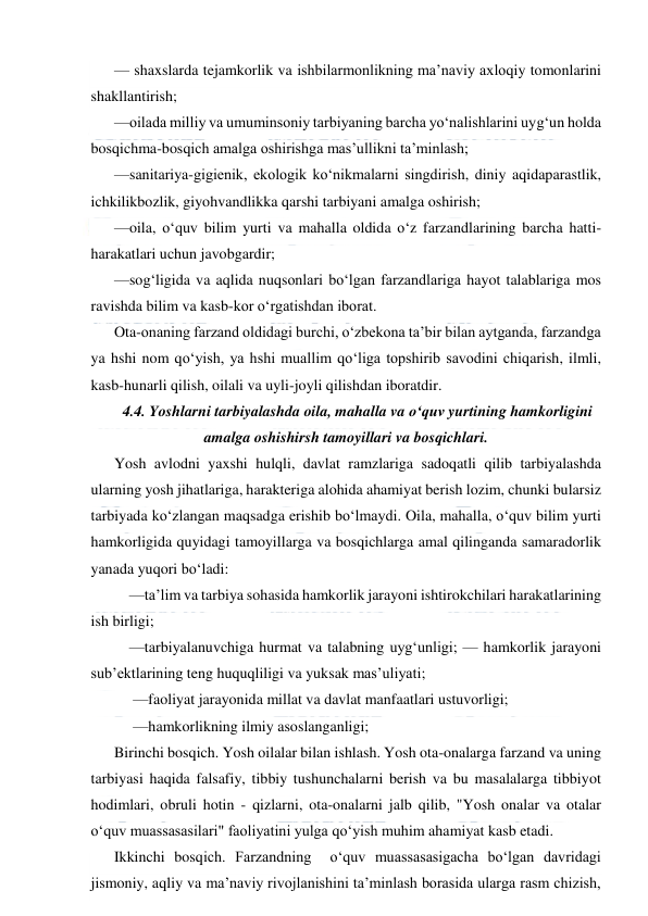  
 
— shaxslarda tejamkorlik va ishbilarmonlikning ma’naviy axloqiy tomonlarini 
shakllantirish; 
—oilada milliy va umuminsoniy tarbiyaning barcha yo‘nalishlarini uyg‘un holda 
bosqichma-bosqich amalga oshirishga mas’ullikni ta’minlash; 
—sanitariya-gigienik, ekologik ko‘nikmalarni singdirish, diniy aqidaparastlik, 
ichkilikbozlik, giyohvandlikka qarshi tarbiyani amalga oshirish; 
—oila, o‘quv bilim yurti va mahalla oldida o‘z farzandlarining barcha hatti-
harakatlari uchun javobgardir; 
—sog‘ligida va aqlida nuqsonlari bo‘lgan farzandlariga hayot talablariga mos 
ravishda bilim va kasb-kor o‘rgatishdan iborat. 
Ota-onaning farzand oldidagi burchi, o‘zbekona ta’bir bilan aytganda, farzandga 
ya hshi nom qo‘yish, ya hshi muallim qo‘liga topshirib savodini chiqarish, ilmli, 
kasb-hunarli qilish, oilali va uyli-joyli qilishdan iboratdir. 
4.4. Yoshlarni tarbiyalashda oila, mahalla va o‘quv yurtining hamkorligini 
amalga oshishirsh tamoyillari va bosqichlari. 
Yosh avlodni yaxshi hulqli, davlat ramzlariga sadoqatli qilib tarbiyalashda 
ularning yosh jihatlariga, harakteriga alohida ahamiyat berish lozim, chunki bularsiz 
tarbiyada ko‘zlangan maqsadga erishib bo‘lmaydi. Oila, mahalla, o‘quv bilim yurti 
hamkorligida quyidagi tamoyillarga va bosqichlarga amal qilinganda samaradorlik 
yanada yuqori bo‘ladi: 
    —ta’lim va tarbiya sohasida hamkorlik jarayoni ishtirokchilari harakatlarining 
ish birligi; 
    —tarbiyalanuvchiga hurmat va talabning uyg‘unligi; — hamkorlik jarayoni 
sub’ektlarining teng huquqliligi va yuksak mas’uliyati; 
     —faoliyat jarayonida millat va davlat manfaatlari ustuvorligi; 
     —hamkorlikning ilmiy asoslanganligi; 
Birinchi bosqich. Yosh oilalar bilan ishlash. Yosh ota-onalarga farzand va uning 
tarbiyasi haqida falsafiy, tibbiy tushunchalarni berish va bu masalalarga tibbiyot 
hodimlari, obruli hotin - qizlarni, ota-onalarni jalb qilib, "Yosh onalar va otalar  
o‘quv muassasasilari" faoliyatini yulga qo‘yish muhim ahamiyat kasb etadi. 
Ikkinchi bosqich. Farzandning  o‘quv muassasasigacha bo‘lgan davridagi 
jismoniy, aqliy va ma’naviy rivojlanishini ta’minlash borasida ularga rasm chizish, 
