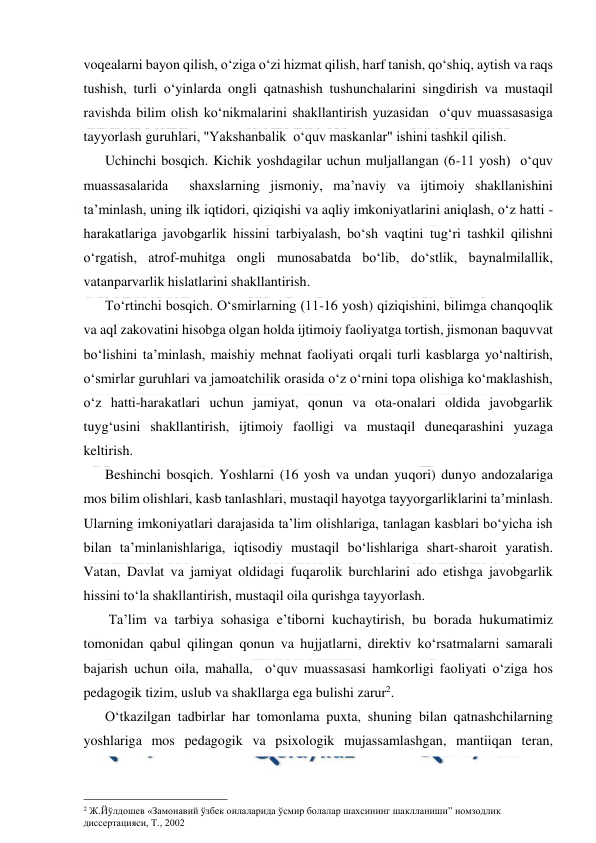  
 
voqealarni bayon qilish, o‘ziga o‘zi hizmat qilish, harf tanish, qo‘shiq, aytish va raqs 
tushish, turli o‘yinlarda ongli qatnashish tushunchalarini singdirish va mustaqil 
ravishda bilim olish ko‘nikmalarini shakllantirish yuzasidan  o‘quv muassasasiga 
tayyorlash guruhlari, "Yakshanbalik  o‘quv maskanlar" ishini tashkil qilish. 
Uchinchi bosqich. Kichik yoshdagilar uchun muljallangan (6-11 yosh)  o‘quv 
muassasalarida  shaxslarning jismoniy, ma’naviy va ijtimoiy shakllanishini 
ta’minlash, uning ilk iqtidori, qiziqishi va aqliy imkoniyatlarini aniqlash, o‘z hatti - 
harakatlariga javobgarlik hissini tarbiyalash, bo‘sh vaqtini tug‘ri tashkil qilishni 
o‘rgatish, atrof-muhitga ongli munosabatda bo‘lib, do‘stlik, baynalmilallik, 
vatanparvarlik hislatlarini shakllantirish. 
To‘rtinchi bosqich. O‘smirlarning (11-16 yosh) qiziqishini, bilimga chanqoqlik 
va aql zakovatini hisobga olgan holda ijtimoiy faoliyatga tortish, jismonan baquvvat 
bo‘lishini ta’minlash, maishiy mehnat faoliyati orqali turli kasblarga yo‘naltirish, 
o‘smirlar guruhlari va jamoatchilik orasida o‘z o‘rnini topa olishiga ko‘maklashish, 
o‘z hatti-harakatlari uchun jamiyat, qonun va ota-onalari oldida javobgarlik 
tuyg‘usini shakllantirish, ijtimoiy faolligi va mustaqil duneqarashini yuzaga 
keltirish. 
Beshinchi bosqich. Yoshlarni (16 yosh va undan yuqori) dunyo andozalariga 
mos bilim olishlari, kasb tanlashlari, mustaqil hayotga tayyorgarliklarini ta’minlash. 
Ularning imkoniyatlari darajasida ta’lim olishlariga, tanlagan kasblari bo‘yicha ish 
bilan ta’minlanishlariga, iqtisodiy mustaqil bo‘lishlariga shart-sharoit yaratish. 
Vatan, Davlat va jamiyat oldidagi fuqarolik burchlarini ado etishga javobgarlik 
hissini to‘la shakllantirish, mustaqil oila qurishga tayyorlash. 
 Ta’lim va tarbiya sohasiga e’tiborni kuchaytirish, bu borada hukumatimiz 
tomonidan qabul qilingan qonun va hujjatlarni, direktiv ko‘rsatmalarni samarali 
bajarish uchun oila, mahalla,  o‘quv muassasasi hamkorligi faoliyati o‘ziga hos 
pedagogik tizim, uslub va shakllarga ega bulishi zarur2. 
O‘tkazilgan tadbirlar har tomonlama puxta, shuning bilan qatnashchilarning 
yoshlariga mos pedagogik va psixologik mujassamlashgan, mantiiqan teran, 
                                                 
2 Ж.Йўлдошев «Замонавий ўзбек оилаларида ўсмир болалар шахсининг шаклланиши” номзодлик 
диссертацияси, Т., 2002 
