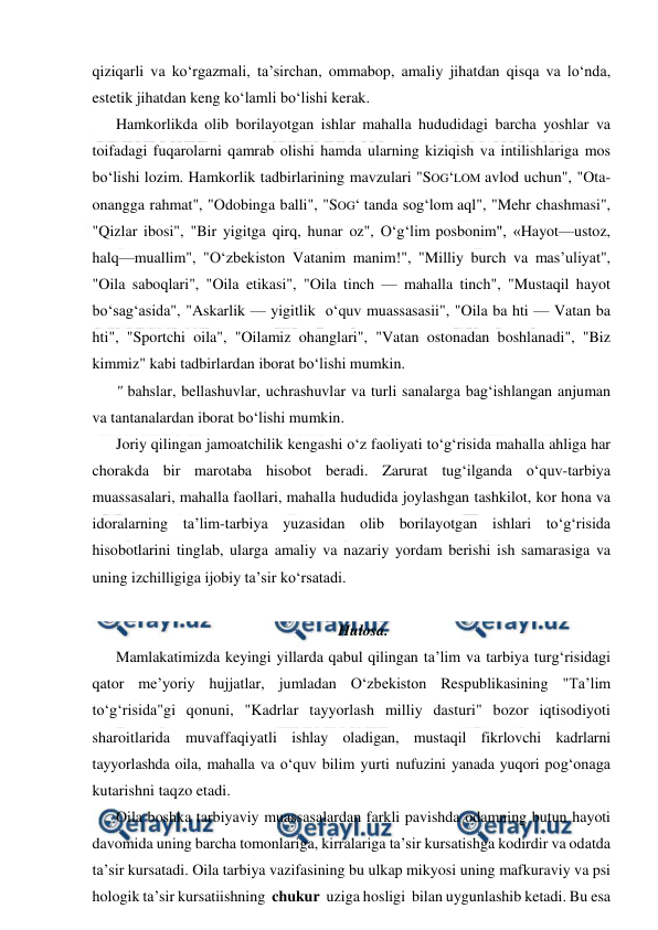  
 
qiziqarli va ko‘rgazmali, ta’sirchan, ommabop, amaliy jihatdan qisqa va lo‘nda, 
estetik jihatdan keng ko‘lamli bo‘lishi kerak. 
Hamkorlikda olib borilayotgan ishlar mahalla hududidagi barcha yoshlar va 
toifadagi fuqarolarni qamrab olishi hamda ularning kiziqish va intilishlariga mos 
bo‘lishi lozim. Hamkorlik tadbirlarining mavzulari "SOG‘LOM avlod uchun", "Ota-
onangga rahmat", "Odobinga balli", "SOG‘ tanda sog‘lom aql", "Mehr chashmasi", 
"Qizlar ibosi", "Bir yigitga qirq, hunar oz", O‘g‘lim posbonim", «Hayot—ustoz, 
halq—muallim", "O‘zbekiston Vatanim manim!", "Milliy burch va mas’uliyat", 
"Oila saboqlari", "Oila etikasi", "Oila tinch — mahalla tinch", "Mustaqil hayot 
bo‘sag‘asida", "Askarlik — yigitlik  o‘quv muassasasii", "Oila ba hti — Vatan ba 
hti", "Sportchi oila", "Oilamiz ohanglari", "Vatan ostonadan boshlanadi", "Biz 
kimmiz" kabi tadbirlardan iborat bo‘lishi mumkin. 
" bahslar, bellashuvlar, uchrashuvlar va turli sanalarga bag‘ishlangan anjuman 
va tantanalardan iborat bo‘lishi mumkin. 
Joriy qilingan jamoatchilik kengashi o‘z faoliyati to‘g‘risida mahalla ahliga har 
chorakda bir marotaba hisobot beradi. Zarurat tug‘ilganda o‘quv-tarbiya 
muassasalari, mahalla faollari, mahalla hududida joylashgan tashkilot, kor hona va 
idoralarning ta’lim-tarbiya yuzasidan olib borilayotgan ishlari to‘g‘risida 
hisobotlarini tinglab, ularga amaliy va nazariy yordam berishi ish samarasiga va 
uning izchilligiga ijobiy ta’sir ko‘rsatadi. 
 
Hulosa. 
Mamlakatimizda keyingi yillarda qabul qilingan ta’lim va tarbiya turg‘risidagi 
qator me’yoriy hujjatlar, jumladan O‘zbekiston Respublikasining "Ta’lim 
to‘g‘risida"gi qonuni, "Kadrlar tayyorlash milliy dasturi" bozor iqtisodiyoti 
sharoitlarida muvaffaqiyatli ishlay oladigan, mustaqil fikrlovchi kadrlarni 
tayyorlashda oila, mahalla va o‘quv bilim yurti nufuzini yanada yuqori pog‘onaga 
kutarishni taqzo etadi. 
Oila boshka tarbiyaviy muassasalardan farkli pavishda odamning butun hayoti 
davomida uning barcha tomonlariga, kirralariga ta’sir kursatishga kodirdir va odatda 
ta’sir kursatadi. Oila tarbiya vazifasining bu ulkap mikyosi uning mafkuraviy va psi 
hologik ta’sir kursatiishning  chukur  uziga hosligi  bilan uygunlashib ketadi. Bu esa 
