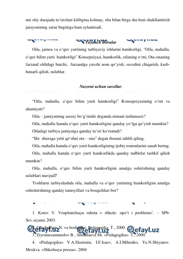  
 
uni oliy darajada ta’sirchan kilibgina kolmay, shu bilan birga sha hsni shakllantirish 
jarayonining zarur buginiga ham aylantiradi. 
 
Tayanch iboralar 
Oila, jamoa va o‘quv yurtining tarbiyaviy ishlarini hamkorligi, "Oila, mahalla, 
o‘quv bilim yurti  hamkorligi" Konsepsiyasi, hamkorlik, oilaning o‘rni, Ota-onaning 
farzand oldidagi burchi,  farzandga yaxshi nom qo‘yish, savodini chiqarish, kasb-
hunarli qilish, uslublar. 
 
Nazorat uchun savollar. 
 
“Oila, mahalla, o‘quv bilim yurti hamkorligi” Konsepsiyasining o‘rni va 
ahamiyati? 
Oila – jamiyatning asosiy bo‘g‘inidir deganda nimani tushunasiz? 
Oila, mahalla hamda o‘quv yurti hamkorligini qanday yo‘lga qo‘yish mumkin? 
Oiladagi tarbiya jamiyatga qanday ta’sir ko‘rsatadi? 
“Bir  shaxsga yetti qo‘shni ota – ona” degan iborani tahlili qiling. 
Oila, mahalla hamda o‘quv yurti hamkorligining ijobiy tomonlarini sanab bering. 
Oila, mahalla hamda o‘quv yurti hamkorlikda qanday tadbirlar tashkil qilish 
mumkin? 
Oila, mahalla, o‘quv bilim yurti hamkorligini amalga oshirishning qanday 
uslublari mavjud? 
Yoshlarni tarbiyalashda oila, mahalla va o‘quv yurtining hamkorligini amalga 
oshishirshning qanday tamoyillari va bosqichlari bor? 
 
 
1. Kotov V. Vospitatelnaya rabota v shkole: opo‘t i problemo‘. – SPb: 
Sev.siyanie 2003. 
2. G‘aybullaev N. va boshqalar. Pedagogika. T., 2000. 
3. Ziyomuxammedov B., Abdullaeva Sh. «Pedagogika». T., 2000. 
4. «Pedagogika» V.A.Slastenin, I.F.Isaev, A.I.Mihenko, Ye.N.Shiyanov. 
Moskva. «Shkolnaya pressa». 2004 
