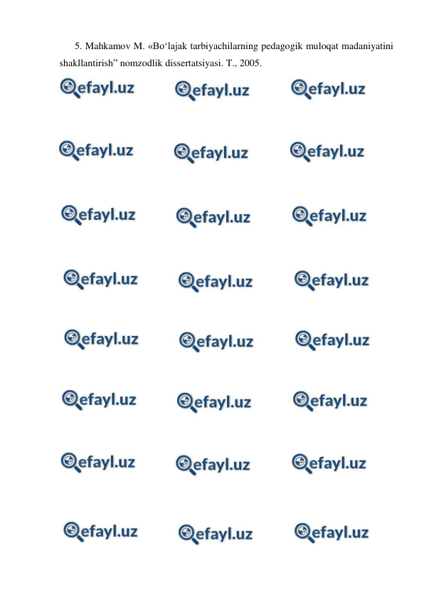 
 
5. Mahkamov M. «Bo‘lajak tarbiyachilarning pedagogik muloqat madaniyatini 
shakllantirish” nomzodlik dissertatsiyasi. T., 2005. 
 
