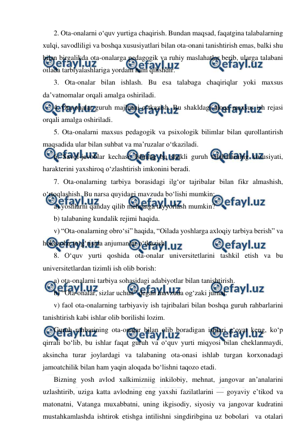  
 
2. Ota-onalarni o‘quv yurtiga chaqirish. Bundan maqsad, faqatgina talabalarning 
xulqi, savodliligi va boshqa xususiyatlari bilan ota-onani tanishtirish emas, balki shu 
bilan birgalikda ota-onalarga pedagogik va ruhiy maslahatlar berib, ularga talabani 
oilada tarbiyalashlariga yordam ham qilishdir. 
3. Ota-onalar bilan ishlash. Bu esa talabaga chaqiriqlar yoki maxsus 
da’vatnomalar orqali amalga oshiriladi. 
4. Ota-onalar guruh majlisini o‘tkazish. Bu shakldagi aloqa maxsus ish rejasi 
orqali amalga oshiriladi. 
5. Ota-onalarni maxsus pedagogik va psixologik bilimlar bilan qurollantirish 
maqsadida ular bilan suhbat va ma’ruzalar o‘tkaziladi. 
6. Savol-javoblar kechasi. Ishning bu shakli guruh talabalarning xususiyati, 
harakterini yaxshiroq o‘zlashtirish imkonini beradi. 
7. Ota-onalarning tarbiya borasidagi ilg‘or tajribalar bilan fikr almashish, 
o‘rtoqlashish. Bu narsa quyidagi mavzuda bo‘lishi mumkin: 
a) yoshlarni qanday qilib mehnatga tayyorlash mumkin? 
b) talabaning kundalik rejimi haqida. 
v) “Ota-onalarning obro‘si” haqida, “Oilada yoshlarga axloqiy tarbiya berish” va 
hokazolar to‘g‘risida anjumanlar o‘tkazish. 
8. O‘quv yurti qoshida ota-onalar universitetlarini tashkil etish va bu 
universitetlardan tizimli ish olib borish: 
a) ota-onalarni tarbiya sohasidagi adabiyotlar bilan tanishtirish. 
b) “Ota-onalar, sizlar uchun” degan mavzuda og‘zaki jurnal. 
v) faol ota-onalarning tarbiyaviy ish tajribalari bilan boshqa guruh rahbarlarini 
tanishtirish kabi ishlar olib borilishi lozim. 
Guruh rahbarining ota-onalar bilan olib boradigan ishlari g‘oyat keng, ko‘p 
qirrali bo‘lib, bu ishlar faqat guruh va o‘quv yurti miqyosi bilan cheklanmaydi, 
aksincha turar joylardagi va talabaning ota-onasi ishlab turgan korxonadagi 
jamoatchilik bilan ham yaqin aloqada bo‘lishni taqozo etadi. 
Bizning yosh avlod xalkimizniig inkilobiy, mehnat, jangovar an’analarini 
uzlashtirib, uziga katta avlodning eng yaxshi fazilatlarini — goyaviy e’tikod va 
matonatni, Vatanga muxabbatni, uning ikgisodiy, siyosiy va jangovar kudratini 
mustahkamlashda ishtirok etishga intilishni singdiribgina uz bobolari  va otalari 
