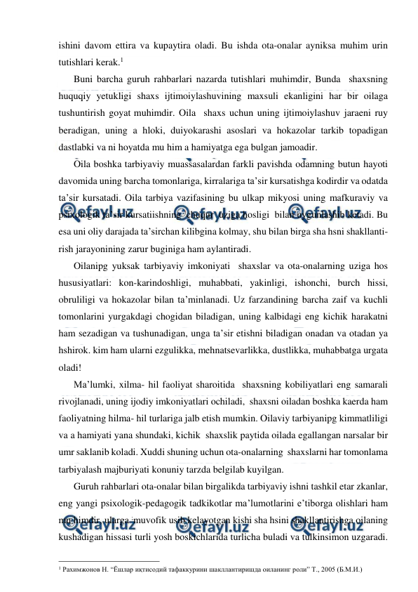  
 
ishini davom ettira va kupaytira oladi. Bu ishda ota-onalar ayniksa muhim urin 
tutishlari kerak.1 
Buni barcha guruh rahbarlari nazarda tutishlari muhimdir, Bunda  shaxsning 
huquqiy yetukligi shaxs ijtimoiylashuvining maxsuli ekanligini har bir oilaga 
tushuntirish goyat muhimdir. Oila  shaxs uchun uning ijtimoiylashuv jaraeni ruy 
beradigan, uning a hloki, duiyokarashi asoslari va hokazolar tarkib topadigan 
dastlabki va ni hoyatda mu him a hamiyatga ega bulgan jamoadir. 
Oila boshka tarbiyaviy muassasalardan farkli pavishda odamning butun hayoti 
davomida uning barcha tomonlariga, kirralariga ta’sir kursatishga kodirdir va odatda 
ta’sir kursatadi. Oila tarbiya vazifasining bu ulkap mikyosi uning mafkuraviy va 
psixologik ta’sir kursatiishning  chuqur  uziga hosligi  bilan uygunlashib ketadi. Bu 
esa uni oliy darajada ta’sirchan kilibgina kolmay, shu bilan birga sha hsni shakllanti-
rish jarayonining zarur buginiga ham aylantiradi. 
Oilanipg yuksak tarbiyaviy imkoniyati  shaxslar va ota-onalarning uziga hos 
hususiyatlari: kon-karindoshligi, muhabbati, yakinligi, ishonchi, burch hissi, 
obruliligi va hokazolar bilan ta’minlanadi. Uz farzandining barcha zaif va kuchli 
tomonlarini yurgakdagi chogidan biladigan, uning kalbidagi eng kichik harakatni 
ham sezadigan va tushunadigan, unga ta’sir etishni biladigan onadan va otadan ya 
hshirok. kim ham ularni ezgulikka, mehnatsevarlikka, dustlikka, muhabbatga urgata 
oladi! 
Ma’lumki, xilma- hil faoliyat sharoitida  shaxsning kobiliyatlari eng samarali 
rivojlanadi, uning ijodiy imkoniyatlari ochiladi,  shaxsni oiladan boshka kaerda ham 
faoliyatning hilma- hil turlariga jalb etish mumkin. Oilaviy tarbiyanipg kimmatliligi 
va a hamiyati yana shundaki, kichik  shaxslik paytida oilada egallangan narsalar bir 
umr saklanib koladi. Xuddi shuning uchun ota-onalarning  shaxslarni har tomonlama 
tarbiyalash majburiyati konuniy tarzda belgilab kuyilgan. 
Guruh rahbarlari ota-onalar bilan birgalikda tarbiyaviy ishni tashkil etar zkanlar, 
eng yangi psixologik-pedagogik tadkikotlar ma’lumotlarini e’tiborga olishlari ham 
mu himdir, ularga ;muvofik usib kelayotgan kishi sha hsini shakllantirishga oilaning 
kushadigan hissasi turli yosh boskichlarida turlicha buladi va tulkinsimon uzgaradi. 
                                                 
1 Рахимжонов Н. “Ёшлар иқтисодий тафаккурини шакллантиришда оиланинг роли” Т., 2005 (Б.М.И.) 
 
