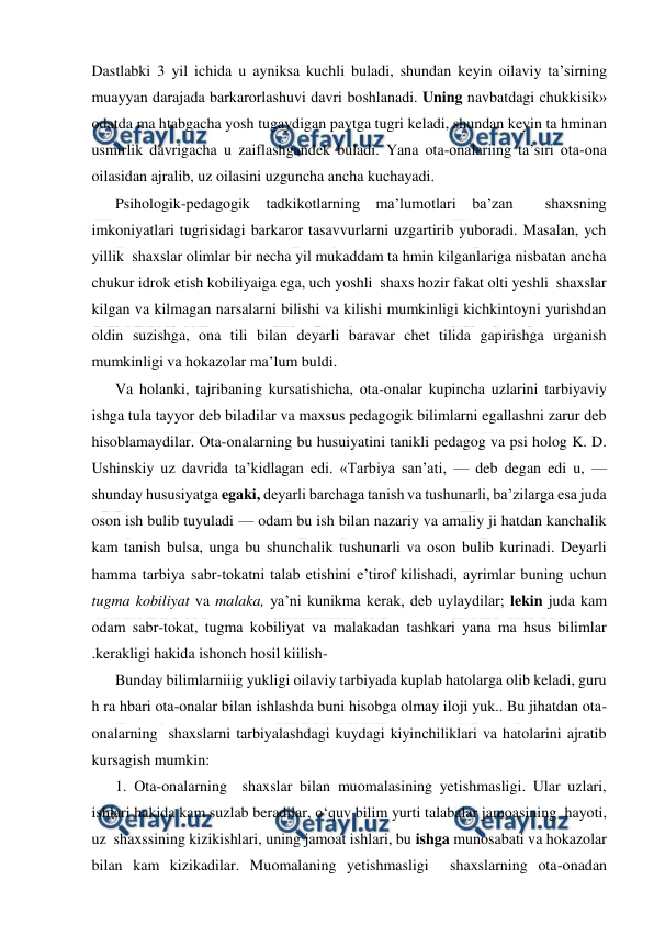  
 
Dastlabki 3 yil ichida u ayniksa kuchli buladi, shundan keyin oilaviy ta’sirning 
muayyan darajada barkarorlashuvi davri boshlanadi. Uning navbatdagi chukkisik» 
odatda ma htabgacha yosh tugaydigan paytga tugri keladi, shundan keyin ta hminan 
usmirlik davrigacha u zaiflashgandek buladi. Yana ota-onalariing ta’siri ota-ona 
oilasidan ajralib, uz oilasini uzguncha ancha kuchayadi. 
Psihologik-pedagogik tadkikotlarning ma’lumotlari ba’zan  shaxsning 
imkoniyatlari tugrisidagi barkaror tasavvurlarni uzgartirib yuboradi. Masalan, ych 
yillik  shaxslar olimlar bir necha yil mukaddam ta hmin kilganlariga nisbatan ancha 
chukur idrok etish kobiliyaiga ega, uch yoshli  shaxs hozir fakat olti yeshli  shaxslar 
kilgan va kilmagan narsalarni bilishi va kilishi mumkinligi kichkintoyni yurishdan 
oldin suzishga, ona tili bilan deyarli baravar chet tilida gapirishga urganish 
mumkinligi va hokazolar ma’lum buldi. 
Va holanki, tajribaning kursatishicha, ota-onalar kupincha uzlarini tarbiyaviy 
ishga tula tayyor deb biladilar va maxsus pedagogik bilimlarni egallashni zarur deb 
hisoblamaydilar. Ota-onalarning bu husuiyatini tanikli pedagog va psi holog K. D. 
Ushinskiy uz davrida ta’kidlagan edi. «Tarbiya san’ati, — deb degan edi u, — 
shunday hususiyatga egaki, deyarli barchaga tanish va tushunarli, ba’zilarga esa juda 
oson ish bulib tuyuladi — odam bu ish bilan nazariy va amaliy ji hatdan kanchalik 
kam tanish bulsa, unga bu shunchalik tushunarli va oson bulib kurinadi. Deyarli 
hamma tarbiya sabr-tokatni talab etishini e’tirof kilishadi, ayrimlar buning uchun 
tugma kobiliyat va malaka, ya’ni kunikma kerak, deb uylaydilar; lekin juda kam 
odam sabr-tokat, tugma kobiliyat va malakadan tashkari yana ma hsus bilimlar 
.kerakligi hakida ishonch hosil kiilish- 
Bunday bilimlarniiig yukligi oilaviy tarbiyada kuplab hatolarga olib keladi, guru 
h ra hbari ota-onalar bilan ishlashda buni hisobga olmay iloji yuk.. Bu jihatdan ota-
onalarning  shaxslarni tarbiyalashdagi kuydagi kiyinchiliklari va hatolarini ajratib 
kursagish mumkin: 
1. Ota-onalarning  shaxslar bilan muomalasining yetishmasligi. Ular uzlari, 
ishlari hakida kam suzlab beradilar, o‘quv bilim yurti talabalar jamoasining  hayoti, 
uz  shaxssining kizikishlari, uning jamoat ishlari, bu ishga munosabati va hokazolar 
bilan kam kizikadilar. Muomalaning yetishmasligi  shaxslarning ota-onadan 
