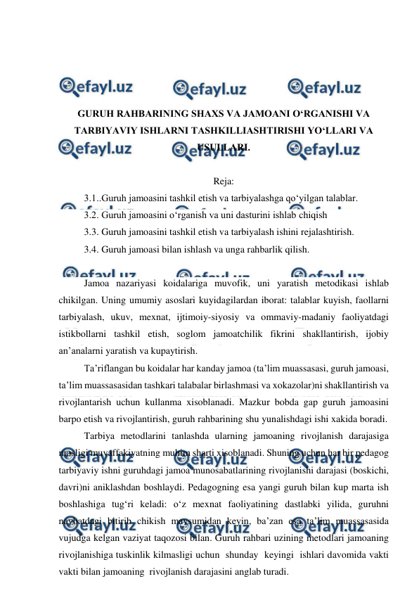  
 
 
 
 
 
GURUH RAHBARINING SHAXS VA JAMOANI O‘RGANISHI VA 
TARBIYAVIY ISHLARNI TASHKILLIASHTIRISHI YO‘LLARI VA 
USULLARI. 
 
Reja: 
3.1..Guruh jamoasini tashkil etish va tarbiyalashga qo‘yilgan talablar. 
3.2. Guruh jamoasini o‘rganish va uni dasturini ishlab chiqish 
3.3. Guruh jamoasini tashkil etish va tarbiyalash ishini rejalashtirish. 
3.4. Guruh jamoasi bilan ishlash va unga rahbarlik qilish. 
 
Jamoa nazariyasi koidalariga muvofik, uni yaratish metodikasi ishlab 
chikilgan. Uning umumiy asoslari kuyidagilardan iborat: talablar kuyish, faollarni 
tarbiyalash, ukuv, mexnat, ijtimoiy-siyosiy va ommaviy-madaniy faoliyatdagi 
istikbollarni tashkil etish, soglom jamoatchilik fikrini shakllantirish, ijobiy 
an’analarni yaratish va kupaytirish. 
Ta’riflangan bu koidalar har kanday jamoa (ta’lim muassasasi, guruh jamoasi, 
ta’lim muassasasidan tashkari talabalar birlashmasi va xokazolar)ni shakllantirish va 
rivojlantarish uchun kullanma xisoblanadi. Mazkur bobda gap guruh jamoasini 
barpo etish va rivojlantirish, guruh rahbarining shu yunalishdagi ishi xakida boradi. 
Tarbiya metodlarini tanlashda ularning jamoaning rivojlanish darajasiga 
mosligi muvaffakiyatning muhim sharti xisoblanadi. Shuning uchun har bir pedagog 
tarbiyaviy ishni guruhdagi jamoa munosabatlarining rivojlanishi darajasi (boskichi, 
davri)ni aniklashdan boshlaydi. Pedagogning esa yangi guruh bilan kup marta ish 
boshlashiga tug‘ri keladi: o‘z mexnat faoliyatining dastlabki yilida, guruhni 
navbatdagi bitirib chikish mavsumidan keyin, ba’zan esa ta’lim muassasasida 
vujudga kelgan vaziyat taqozosi bilan. Guruh rahbari uzining metodlari jamoaning 
rivojlanishiga tuskinlik kilmasligi uchun  shunday  keyingi  ishlari davomida vakti 
vakti bilan jamoaning  rivojlanish darajasini anglab turadi. 
