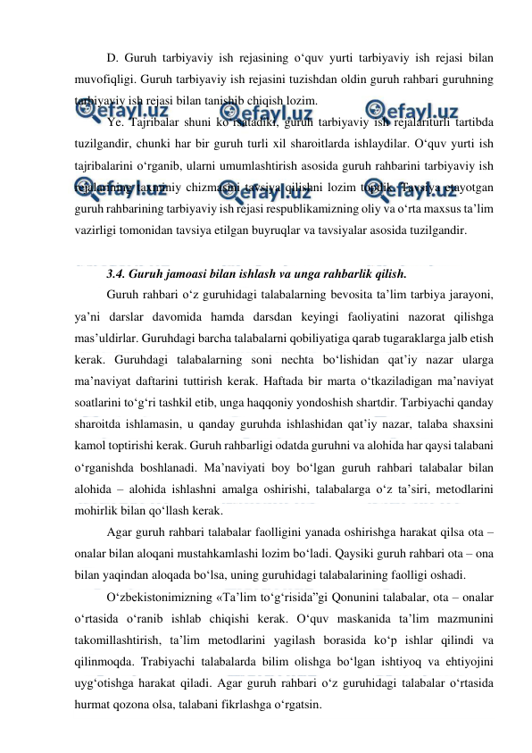  
 
D. Guruh tarbiyaviy ish rejasining o‘quv yurti tarbiyaviy ish rejasi bilan 
muvofiqligi. Guruh tarbiyaviy ish rejasini tuzishdan oldin guruh rahbari guruhning 
tarbiyaviy ish rejasi bilan tanishib chiqish lozim. 
Ye. Tajribalar shuni ko‘rsatadiki, guruh tarbiyaviy ish rejalariturli tartibda 
tuzilgandir, chunki har bir guruh turli xil sharoitlarda ishlaydilar. O‘quv yurti ish 
tajribalarini o‘rganib, ularni umumlashtirish asosida guruh rahbarini tarbiyaviy ish 
rejalarining taxminiy chizmasini tavsiya qilishni lozim topdik. Tavsiya etayotgan 
guruh rahbarining tarbiyaviy ish rejasi respublikamizning oliy va o‘rta maxsus ta’lim 
vazirligi tomonidan tavsiya etilgan buyruqlar va tavsiyalar asosida tuzilgandir. 
 
3.4. Guruh jamoasi bilan ishlash va unga rahbarlik qilish. 
Guruh rahbari o‘z guruhidagi talabalarning bevosita ta’lim tarbiya jarayoni, 
ya’ni darslar davomida hamda darsdan keyingi faoliyatini nazorat qilishga 
mas’uldirlar. Guruhdagi barcha talabalarni qobiliyatiga qarab tugaraklarga jalb etish 
kerak. Guruhdagi talabalarning soni nechta bo‘lishidan qat’iy nazar ularga 
ma’naviyat daftarini tuttirish kerak. Haftada bir marta o‘tkaziladigan ma’naviyat 
soatlarini to‘g‘ri tashkil etib, unga haqqoniy yondoshish shartdir. Tarbiyachi qanday 
sharoitda ishlamasin, u qanday guruhda ishlashidan qat’iy nazar, talaba shaxsini 
kamol toptirishi kerak. Guruh rahbarligi odatda guruhni va alohida har qaysi talabani 
o‘rganishda boshlanadi. Ma’naviyati boy bo‘lgan guruh rahbari talabalar bilan 
alohida – alohida ishlashni amalga oshirishi, talabalarga o‘z ta’siri, metodlarini 
mohirlik bilan qo‘llash kerak. 
Agar guruh rahbari talabalar faolligini yanada oshirishga harakat qilsa ota – 
onalar bilan aloqani mustahkamlashi lozim bo‘ladi. Qaysiki guruh rahbari ota – ona 
bilan yaqindan aloqada bo‘lsa, uning guruhidagi talabalarining faolligi oshadi. 
O‘zbekistonimizning «Ta’lim to‘g‘risida”gi Qonunini talabalar, ota – onalar 
o‘rtasida o‘ranib ishlab chiqishi kerak. O‘quv maskanida ta’lim mazmunini 
takomillashtirish, ta’lim metodlarini yagilash borasida ko‘p ishlar qilindi va 
qilinmoqda. Trabiyachi talabalarda bilim olishga bo‘lgan ishtiyoq va ehtiyojini 
uyg‘otishga harakat qiladi. Agar guruh rahbari o‘z guruhidagi talabalar o‘rtasida 
hurmat qozona olsa, talabani fikrlashga o‘rgatsin. 
