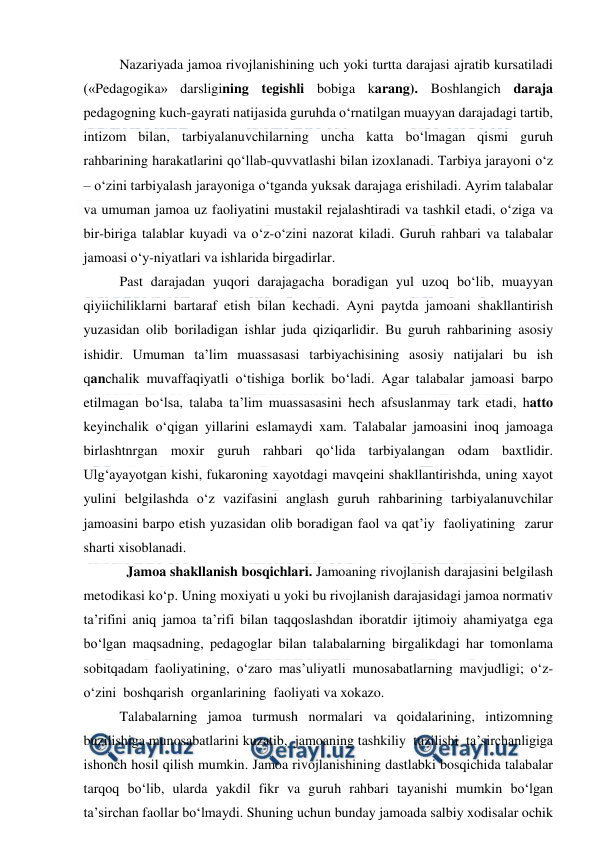  
 
Nazariyada jamoa rivojlanishining uch yoki turtta darajasi ajratib kursatiladi 
(«Pedagogika» darsligining tegishli bobiga karang). Boshlangich daraja 
pedagogning kuch-gayrati natijasida guruhda o‘rnatilgan muayyan darajadagi tartib, 
intizom bilan, tarbiyalanuvchilarning uncha katta bo‘lmagan qismi guruh 
rahbarining harakatlarini qo‘llab-quvvatlashi bilan izoxlanadi. Tarbiya jarayoni o‘z 
– o‘zini tarbiyalash jarayoniga o‘tganda yuksak darajaga erishiladi. Ayrim talabalar 
va umuman jamoa uz faoliyatini mustakil rejalashtiradi va tashkil etadi, o‘ziga va 
bir-biriga talablar kuyadi va o‘z-o‘zini nazorat kiladi. Guruh rahbari va talabalar 
jamoasi o‘y-niyatlari va ishlarida birgadirlar. 
Past darajadan yuqori darajagacha boradigan yul uzoq bo‘lib, muayyan 
qiyiichiliklarni bartaraf etish bilan kechadi. Ayni paytda jamoani shakllantirish 
yuzasidan olib boriladigan ishlar juda qiziqarlidir. Bu guruh rahbarining asosiy 
ishidir. Umuman ta’lim muassasasi tarbiyachisining asosiy natijalari bu ish 
qanchalik muvaffaqiyatli o‘tishiga borlik bo‘ladi. Agar talabalar jamoasi barpo 
etilmagan bo‘lsa, talaba ta’lim muassasasini hech afsuslanmay tark etadi, hatto 
keyinchalik o‘qigan yillarini eslamaydi xam. Talabalar jamoasini inoq jamoaga 
birlashtnrgan moxir guruh rahbari qo‘lida tarbiyalangan odam baxtlidir. 
Ulg‘ayayotgan kishi, fukaroning xayotdagi mavqeini shakllantirishda, uning xayot 
yulini belgilashda o‘z vazifasini anglash guruh rahbarining tarbiyalanuvchilar 
jamoasini barpo etish yuzasidan olib boradigan faol va qat’iy  faoliyatining  zarur 
sharti xisoblanadi. 
  Jamoa shakllanish bosqichlari. Jamoaning rivojlanish darajasini belgilash 
metodikasi ko‘p. Uning moxiyati u yoki bu rivojlanish darajasidagi jamoa normativ 
ta’rifini aniq jamoa ta’rifi bilan taqqoslashdan iboratdir ijtimoiy ahamiyatga ega 
bo‘lgan maqsadning, pedagoglar bilan talabalarning birgalikdagi har tomonlama 
sobitqadam faoliyatining, o‘zaro mas’uliyatli munosabatlarning mavjudligi; o‘z-
o‘zini  boshqarish  organlarining  faoliyati va xokazo. 
Talabalarning jamoa turmush normalari va qoidalarining, intizomning 
buzilishiga munosabatlarini kuzatib,  jamoaning tashkiliy  tuzilishi  ta’sirchanligiga 
ishonch hosil qilish mumkin. Jamoa rivojlanishining dastlabki bosqichida talabalar 
tarqoq bo‘lib, ularda yakdil fikr va guruh rahbari tayanishi mumkin bo‘lgan 
ta’sirchan faollar bo‘lmaydi. Shuning uchun bunday jamoada salbiy xodisalar ochik 
