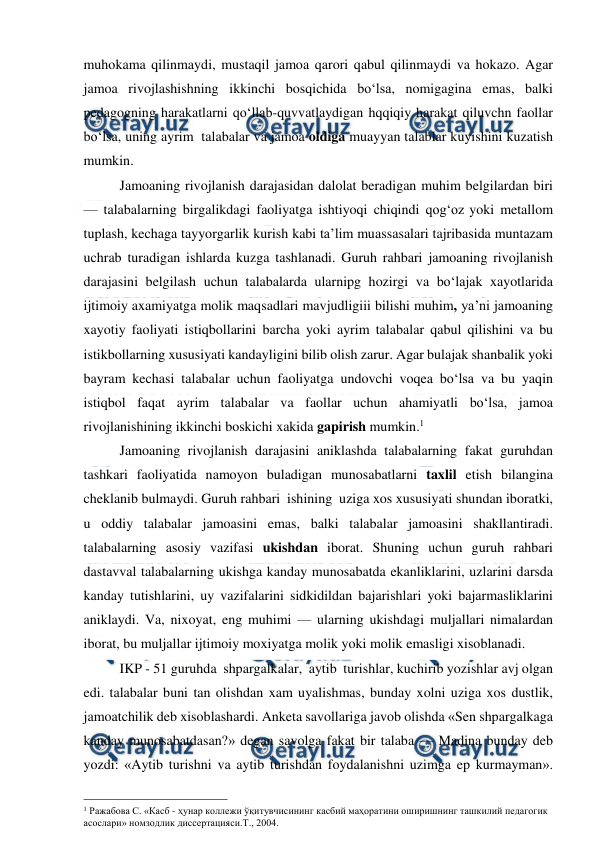  
 
muhokama qilinmaydi, mustaqil jamoa qarori qabul qilinmaydi va hokazo. Agar 
jamoa rivojlashishning ikkinchi bosqichida bo‘lsa, nomigagina emas, balki 
pedagogning harakatlarni qo‘llab-quvvatlaydigan hqqiqiy harakat qiluvchn faollar 
bo‘lsa, uning ayrim  talabalar va jamoa oldiga muayyan talablar kuyishini kuzatish 
mumkin. 
Jamoaning rivojlanish darajasidan dalolat beradigan muhim belgilardan biri 
— talabalarning birgalikdagi faoliyatga ishtiyoqi chiqindi qog‘oz yoki metallom 
tuplash, kechaga tayyorgarlik kurish kabi ta’lim muassasalari tajribasida muntazam 
uchrab turadigan ishlarda kuzga tashlanadi. Guruh rahbari jamoaning rivojlanish 
darajasini belgilash uchun talabalarda ularnipg hozirgi va bo‘lajak xayotlarida 
ijtimoiy axamiyatga molik maqsadlari mavjudligiii bilishi muhim, ya’ni jamoaning 
xayotiy faoliyati istiqbollarini barcha yoki ayrim talabalar qabul qilishini va bu 
istikbollarning xususiyati kandayligini bilib olish zarur. Agar bulajak shanbalik yoki 
bayram kechasi talabalar uchun faoliyatga undovchi voqea bo‘lsa va bu yaqin 
istiqbol faqat ayrim talabalar va faollar uchun ahamiyatli bo‘lsa, jamoa 
rivojlanishining ikkinchi boskichi xakida gapirish mumkin.1 
Jamoaning rivojlanish darajasini aniklashda talabalarning fakat guruhdan 
tashkari faoliyatida namoyon buladigan munosabatlarni taxlil etish bilangina 
cheklanib bulmaydi. Guruh rahbari  ishining  uziga xos xususiyati shundan iboratki, 
u oddiy talabalar jamoasini emas, balki talabalar jamoasini shakllantiradi. 
talabalarning asosiy vazifasi ukishdan iborat. Shuning uchun guruh rahbari 
dastavval talabalarning ukishga kanday munosabatda ekanliklarini, uzlarini darsda 
kanday tutishlarini, uy vazifalarini sidkidildan bajarishlari yoki bajarmasliklarini 
aniklaydi. Va, nixoyat, eng muhimi — ularning ukishdagi muljallari nimalardan 
iborat, bu muljallar ijtimoiy moxiyatga molik yoki molik emasligi xisoblanadi. 
IKP - 51 guruhda  shpargalkalar,  aytib  turishlar, kuchirib yozishlar avj olgan 
edi. talabalar buni tan olishdan xam uyalishmas, bunday xolni uziga xos dustlik, 
jamoatchilik deb xisoblashardi. Anketa savollariga javob olishda «Sen shpargalkaga 
kanday munosabatdasan?» degan savolga fakat bir talaba — Madina bunday deb 
yozdi: «Aytib turishni va aytib turishdan foydalanishni uzimga ep kurmayman». 
                                                 
1 Ражабова С. «Касб - ҳунар коллежи ўқитувчисининг касбий маҳоратини оширишнинг ташкилий педагогик 
асослари» номзодлик диссертацияси.Т., 2004. 
