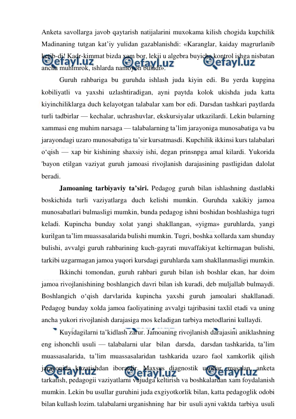  
 
Anketa savollarga javob qaytarish natijalarini muxokama kilish chogida kupchilik 
Madinaning tutgan kat’iy yulidan gazablanishdi: «Karanglar, kaiday magrurlanib 
ketib-di! Kadr-kimmat bizda xam bor, lekii u algebra buyicha kontrol ishga nisbatan 
ancha muhimrok, ishlarda namoyon buladi». 
Guruh rahbariga bu guruhda ishlash juda kiyin edi. Bu yerda kupgina 
kobiliyatli va yaxshi uzlashtiradigan, ayni paytda kolok ukishda juda katta 
kiyinchiliklarga duch kelayotgan talabalar xam bor edi. Darsdan tashkari paytlarda 
turli tadbirlar — kechalar, uchrashuvlar, ekskursiyalar utkazilardi. Lekin bularning 
xammasi eng muhim narsaga — talabalarning ta’lim jarayoniga munosabatiga va bu 
jarayondagi uzaro munosabatiga ta’sir kursatmasdi. Kupchilik ikkinsi kurs talabalari 
o‘qish — xap bir kishining shaxsiy ishi, degan prinsnpga amal kilardi. Yukorida 
'bayon etilgan vaziyat guruh jamoasi rivojlanish darajasining pastligidan dalolat 
beradi. 
Jamoaning tarbiyaviy ta’siri. Pedagog guruh bilan ishlashning dastlabki 
boskichida turli vaziyatlarga duch kelishi mumkin. Guruhda xakikiy jamoa 
munosabatlari bulmasligi mumkin, bunda pedagog ishni boshidan boshlashiga tugri 
keladi. Kupincha bunday xolat yangi shakllangan, «yigma» guruhlarda, yangi 
kurilgan ta’lim muassasalarida bulishi mumkin. Tugri, boshka xollarda xam shunday 
bulishi, avvalgi guruh rahbarining kuch-gayrati muvaffakiyat keltirmagan bulishi, 
tarkibi uzgarmagan jamoa yuqori kursdagi guruhlarda xam shakllanmasligi mumkin. 
Ikkinchi tomondan, guruh rahbari guruh bilan ish boshlar ekan, har doim 
jamoa rivojlanishining boshlangich davri bilan ish kuradi, deb muljallab bulmaydi. 
Boshlangich o‘qish darvlarida kupincha yaxshi guruh jamoalari shakllanadi. 
Pedagog bunday xolda jamoa faoliyatining avvalgi tajribasini taxlil etadi va uning 
ancha yukori rivojlanish darajasiga mos keladigan tarbiya metodlarini kullaydi. 
Kuyidagilarni ta’kidlash zarur. Jamoaning rivojlanish darajasini aniklashning 
eng ishonchli usuli — talabalarni ular  bilan  darsda,  darsdan tashkarida, ta’lim 
muassasalarida, ta’lim muassasalaridan tashkarida uzaro faol xamkorlik qilish 
jarayonida kuzatishdan iboratdir. Maxsus diagnostik usullar, masalan, anketa 
tarkatish, pedagogii vaziyatlarni vujudga keltirish va boshkalardan xam foydalanish 
mumkin. Lekin bu usullar guruhini juda exgiyotkorlik bilan, katta pedagoglik odobi 
bilan kullash lozim. talabalarni urganishning  har  bir  usuli ayni vaktda  tarbiya  usuli  
