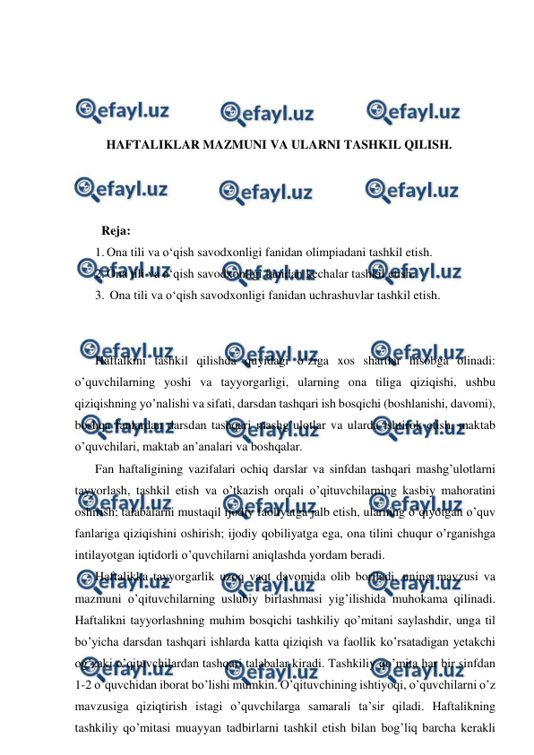  
 
 
 
 
 
HAFTALIKLAR MAZMUNI VA ULARNI TASHKIL QILISH. 
 
 
 
  Reja: 
1. Ona tili va o‘qish savodxonligi fanidan olimpiadani tashkil etish.  
2. Ona tili va o‘qish savodxonligi fanidan kechalar tashkil etish. 
3.  Ona tili va o‘qish savodxonligi fanidan uchrashuvlar tashkil etish. 
 
 
Haftalkini tashkil qilishda quyidagi o’ziga xos shartlar hisobga olinadi: 
o’quvchilarning yoshi va tayyorgarligi, ularning ona tiliga qiziqishi, ushbu 
qiziqishning yo’nalishi va sifati, darsdan tashqari ish bosqichi (boshlanishi, davomi), 
boshqa fanlardan darsdan tashqari mashg’ulotlar va ularda ishtirok etish, maktab 
o’quvchilari, maktab an’analari va boshqalar.  
Fan haftaligining vazifalari ochiq darslar va sinfdan tashqari mashg’ulotlarni 
tayyorlash, tashkil etish va o’tkazish orqali o’qituvchilarning kasbiy mahoratini 
oshirish; talabalarni mustaqil ijodiy faoliyatga jalb etish, ularning o’qiyotgan o’quv 
fanlariga qiziqishini oshirish; ijodiy qobiliyatga ega, ona tilini chuqur o’rganishga 
intilayotgan iqtidorli o’quvchilarni aniqlashda yordam beradi.  
Haftalikka tayyorgarlik uzoq vaqt davomida olib boriladi, uning mavzusi va 
mazmuni o’qituvchilarning uslubiy birlashmasi yig’ilishida muhokama qilinadi. 
Haftalikni tayyorlashning muhim bosqichi tashkiliy qo’mitani saylashdir, unga til 
bo’yicha darsdan tashqari ishlarda katta qiziqish va faollik ko’rsatadigan yetakchi 
og’zaki o’qituvchilardan tashqari talabalar kiradi. Tashkiliy qo’mita har bir sinfdan 
1-2 o’quvchidan iborat bo’lishi mumkin. O’qituvchining ishtiyoqi, o’quvchilarni o’z 
mavzusiga qiziqtirish istagi o’quvchilarga samarali ta’sir qiladi. Haftalikning 
tashkiliy qo’mitasi muayyan tadbirlarni tashkil etish bilan bog’liq barcha kerakli 
