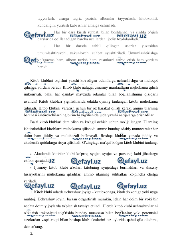  
 
tayyorlash, asarga taqriz yozish, albomlar tayyorlash, kitobxonltk 
kundaligini yuritish kabi ishlar amalga oshiriladi. 
6. 
Har bir dars kirish suhbati bilan boshlanadi va sinfda o’qish 
darslarida qo’llanadigan barcha usullardan ijodiy foydalaniladi. 
7. 
Har 
bir 
darsda 
tahlil 
qilingan 
asarlar 
yuzasidan 
umumlashtiruvchi, yakunlovchi suhbat uyushtiriladi. Umumlashtirishga 
ko’rgazma ham, albom tuzish ham, rasmlarni tatbiq etish ham yordam 
beradi. 
 
Kitob klublari o'qishni yaxshi ko'radigan odamlarga uchrashishga va muloqot 
qilishga yordam beradi. Kitob klubi nafaqat umumiy manfaatlarni muhokama qilish 
imkoniyati, balki har qanday mavzuda odamlar bilan bog'lanishning qiziqarli 
usulidir! Kitob klublari yig'ilishlarida odatda oyning tanlangan kitobi muhokama 
qilinadi. Kitob klubini yaratish uchun bir oz harakat qilish kerak, ammo ularning 
barchasi ishtirokchilarning birinchi yig'ilishida juda yaxshi natijalarga erishadilar. 
Ba'zi kitob klublari dam olish va ko'ngil ochish uchun mo'ljallangan. Ularning 
ishtirokchilari kitoblarni muhokama qilishadi, ammo bunday adabiy munozaralar har 
doim ham jiddiy va mulohazali bo'lmaydi. Boshqa klublar yanada jiddiy va 
akademik qoidalarga rioya qilishadi. O'zingizga ma'qul bo'lgan kitob klubini tanlang. 
 Akademik kitoblar klubi ko'proq syujet, syujet va personaj kabi jihatlarga 
e'tibor qaratadi. 
 Ijtimoiy kitob klubi a'zolari kitobning syujetdagi burilishlari va shaxsiy 
hissiyotlarini muhokama qiladilar, ammo ularning suhbatlari ko'pincha chetga 
suriladi. 
1. Kitob klubi odatda uchrashuv joyiga - kutubxonaga, kitob do'koniga yoki uyga 
muhtoj. Uchrashuv joyini ba'zan o'zgartirish mumkin, lekin har doim bir yoki bir 
nechta doimiy joylarda to'planish tavsiya etiladi. U erda kitob klubi uchrashuvlarini 
o'tkazish imkoniyati to'g'risida bunday muassasa bilan bog'laning yoki potentsial 
a'zolardan vaqti-vaqti bilan boshqa klub a'zolarini o'z uylarida qabul qila oladimi, 
deb so'rang. 
2.  
