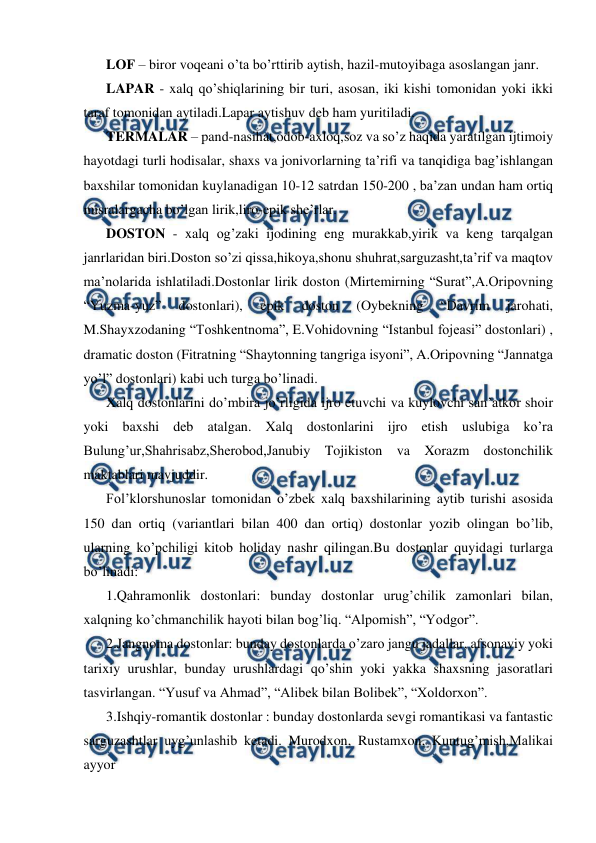  
 
LOF – biror voqeani o’ta bo’rttirib aytish, hazil-mutoyibaga asoslangan janr. 
LAPAR - xalq qo’shiqlarining bir turi, asosan, iki kishi tomonidan yoki ikki 
taraf tomonidan aytiladi.Lapar aytishuv deb ham yuritiladi. 
TERMALAR – pand-nasihat,odob-axloq,soz va so’z haqida yaratilgan ijtimoiy 
hayotdagi turli hodisalar, shaxs va jonivorlarning ta’rifi va tanqidiga bag’ishlangan 
baxshilar tomonidan kuylanadigan 10-12 satrdan 150-200 , ba’zan undan ham ortiq 
misralargacha bo’lgan lirik,liro-epik she’rlar. 
DOSTON - xalq og’zaki ijodining eng murakkab,yirik va keng tarqalgan 
janrlaridan biri.Doston so’zi qissa,hikoya,shonu shuhrat,sarguzasht,ta’rif va maqtov 
ma’nolarida ishlatiladi.Dostonlar lirik doston (Mirtemirning “Surat”,A.Oripovning 
“Yuzma-yuz” 
dostonlari), 
epik 
doston 
(Oybekning 
“Davrim 
jarohati, 
M.Shayxzodaning “Toshkentnoma”, E.Vohidovning “Istanbul fojeasi” dostonlari) , 
dramatic doston (Fitratning “Shaytonning tangriga isyoni”, A.Oripovning “Jannatga 
yo’l” dostonlari) kabi uch turga bo’linadi. 
Xalq dostonlarini do’mbira jo’rligida ijro etuvchi va kuylovchi san’atkor shoir 
yoki baxshi deb atalgan. Xalq dostonlarini ijro etish uslubiga ko’ra 
Bulung’ur,Shahrisabz,Sherobod,Janubiy Tojikiston va Xorazm dostonchilik 
maktablari mavjuddir. 
Fol’klorshunoslar tomonidan o’zbek xalq baxshilarining aytib turishi asosida 
150 dan ortiq (variantlari bilan 400 dan ortiq) dostonlar yozib olingan bo’lib, 
ularning ko’pchiligi kitob holiday nashr qilingan.Bu dostonlar quyidagi turlarga 
bo’linadi: 
1.Qahramonlik dostonlari: bunday dostonlar urug’chilik zamonlari bilan, 
xalqning ko’chmanchilik hayoti bilan bog’liq. “Alpomish”, “Yodgor”. 
2.Jangnoma dostonlar: bunday dostonlarda o’zaro jangu jadallar, afsonaviy yoki 
tarixiy urushlar, bunday urushlardagi qo’shin yoki yakka shaxsning jasoratlari 
tasvirlangan. “Yusuf va Ahmad”, “Alibek bilan Bolibek”, “Xoldorxon”. 
3.Ishqiy-romantik dostonlar : bunday dostonlarda sevgi romantikasi va fantastic 
sarguzashtlar uyg’unlashib ketadi. Murodxon, Rustamxon, Kuntug’mish,Malikai 
ayyor 
