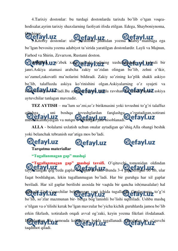  
 
4.Tarixiy dostonlar: bu turdagi dostonlarda tarixda bo’lib o’tgan voqea-
hodisalar,ayrim tarixiy shaxslarning faoliyati ifoda etilgan. Edega, Shayboniynoma, 
Oychinor. 
5.Kitobiy dostonlar: ular yaratilishi jihatidan yozma adabiy manbaga ega 
bo’lgan bevosita yozma adabiyot ta’sirida yaratilgan dostonlardir. Layli va Majnun, 
Farhod va Shirin, Zevarxon, Rustami doston. 
ASKIYA - o’zbek xalq og’zaki jodining xushchaqchaq va kulguli bir 
janri.Askiya atamasi arabcha zakiy so’zidan olingan bo’lib, zehni o’tkir, 
so’zamol,zakovatli ma’nolarini bildiradi. Zakiy so’zining ko’plik shakli askiyo 
bo’lib, talaffuzda askiya ko’rinishini olgan.Askiyalarning o’z syujeti va 
kompozitsiyasi bo’ladi.Bu ayniqsa payrov turida ravshan ko’rinadi.Payrov askiya 
aytuvchilar tanlagan mavzudir. 
TEZ AYTISH – ma’lum so’zni,so’z birikmasini yoki tovushni to’g’ri talaffuz 
qilishga 
, 
uni 
boshqa 
tovushglardan 
farqlashga 
o’rgatadigan,xotirani 
mustahkamlaydigan va nutqni o’stiradigan janr hisoblanadi. 
ALLA - bolalarni uxlatish uchun onalar aytadigan qo’shiq.Alla ohangi beshik 
yoki belanchak tebranish sur’atiga mos bo’ladi. 
 
Tarqatma materiallar 
“Tugallanmagan gap” mashqi  
“Tugallanmagan gap” mashqi tavsifi. O’qituvchi tomonidan oldindan 
tayyorlangan qog’ozda gaplar berilgan bo’ladi. Bunda 3-4 gap berilgan bo’lib, ular 
faqat boshlahgan, lekin tugallanmagan bo’ladi. Har bir guruhga har xil gaplar 
beriladi. Har xil gaplar berilishi asosida bir vaqtda bir qancha ish(masalalar) hal 
qilinadi. Uni o’quvchilar belgilangan vaqt ichida tugallaydi. Gaplar aniq, to’g’ri 
bo’lib, so’zlar mazmunan bir- biriga bog’lanishli bo’lishi uqtiriladi. Ushbu mashq 
o’tilgan va o’tilishi kerak bo’lgan mavzular bo’yicha kichik guruhlarda jamoa bo’lib 
erkin fikrlash, xotiralash orqali avval og’zaki, keyin yozma fikrlari ifodalanadi. 
Ifodalangan fikr jamoada kelishilgan holda tugallanadi. Guruhdan bir o’quvchi 
taqdimot qiladi.  
