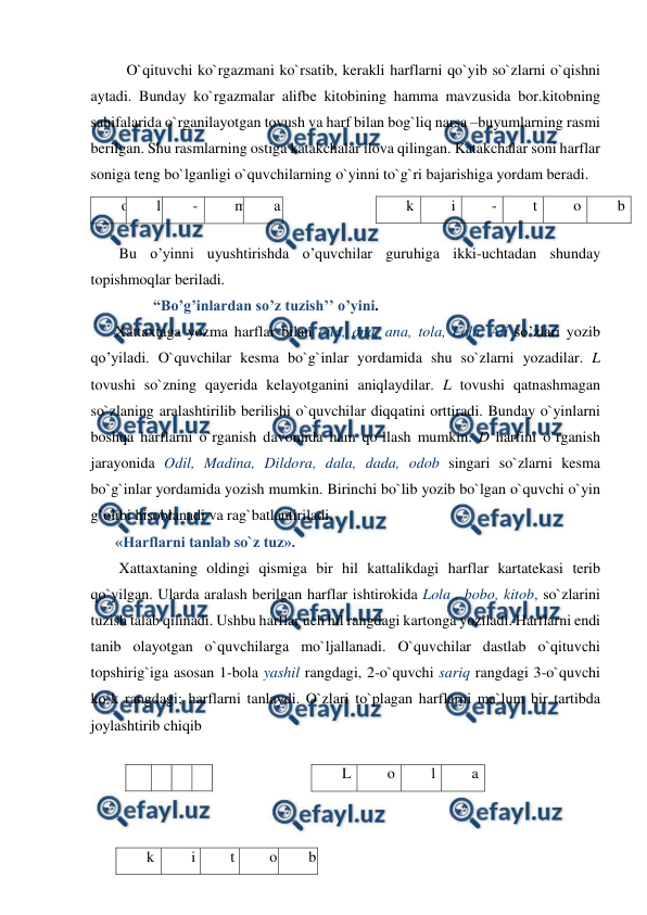  
 
   O`qituvchi ko`rgazmani ko`rsatib, kerakli harflarni qo`yib so`zlarni o`qishni 
aytadi. Bunday ko`rgazmalar alifbe kitobining hamma mavzusida bor.kitobning 
sahifalarida o`rganilayotgan tovush va harf bilan bog`liq narsa –buyumlarning rasmi 
berilgan. Shu rasmlarning ostiga katakchalar ilova qilingan. Katakchalar soni harflar 
soniga teng bo`lganligi o`quvchilarning o`yinni to`g`ri bajarishiga yordam beradi.  
       
 
 Bu o’yinni uyushtirishda o’quvchilar guruhiga ikki-uchtadan shunday 
topishmoqlar beriladi. 
          “Bo’g’inlardan so’z tuzish’’ o’yini. 
Xattaxtaga yozma harflar bilan oila, ona, ana, tola, Lola, Ali so’zlari yozib 
qo’yiladi. O`quvchilar kesma bo`g`inlar yordamida shu so`zlarni yozadilar. L 
tovushi so`zning qayerida kelayotganini aniqlaydilar. L tovushi qatnashmagan 
so`zlaning aralashtirilib berilishi o`quvchilar diqqatini orttiradi. Bunday o`yinlarni 
boshqa harflarni o`rganish davomida ham qo`llash mumkin. D harfini o`rganish 
jarayonida Odil, Madina, Dildora, dala, dada, odob singari so`zlarni kesma 
bo`g`inlar yordamida yozish mumkin. Birinchi bo`lib yozib bo`lgan o`quvchi o`yin 
g`olibi hisoblanadi va rag`batlantiriladi.  
«Harflarni tanlab so`z tuz». 
 Xattaxtaning oldingi qismiga bir hil kattalikdagi harflar kartatekasi terib 
qo`yilgan. Ularda aralash berilgan harflar ishtirokida Lola , bobo, kitob, so`zlarini 
tuzish talab qilinadi. Ushbu harflar uch hil rangdagi kartonga yoziladi. Harflarni endi 
tanib olayotgan o`quvchilarga mo`ljallanadi. O`quvchilar dastlab o`qituvchi 
topshirig`iga asosan 1-bola yashil rangdagi, 2-o`quvchi sariq rangdagi 3-o`quvchi 
ko`k rangdagi; harflarni tanlaydi. O`zlari to`plagan harflarni ma`lum bir tartibda 
joylashtirib chiqib  
  
  
  
 
 
 
o 
l 
- 
m 
a 
k 
i 
- 
t 
o 
b 
b 
o b o 
L 
o 
l  
a 
k 
i 
t 
o 
b 
