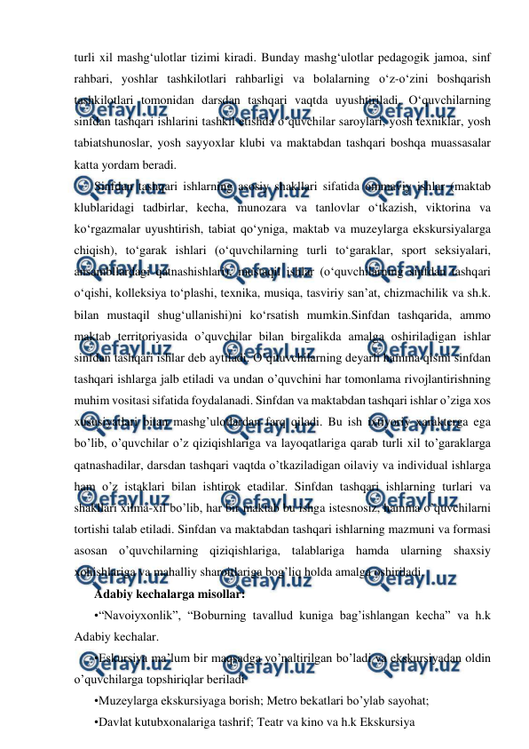  
 
turli xil mashgʻulotlar tizimi kiradi. Bunday mashgʻulotlar pedagogik jamoa, sinf 
rahbari, yoshlar tashkilotlari rahbarligi va bolalarning oʻz-oʻzini boshqarish 
tashkilotlari tomonidan darsdan tashqari vaqtda uyushtiriladi. Oʻquvchilarning 
sinfdan tashqari ishlarini tashkil etishda oʻquvchilar saroylari, yosh texniklar, yosh 
tabiatshunoslar, yosh sayyoxlar klubi va maktabdan tashqari boshqa muassasalar 
katta yordam beradi.  
Sinfdan tashqari ishlarning asosiy shakllari sifatida ommaviy ishlar (maktab 
klublaridagi tadbirlar, kecha, munozara va tanlovlar oʻtkazish, viktorina va 
koʻrgazmalar uyushtirish, tabiat qoʻyniga, maktab va muzeylarga ekskursiyalarga 
chiqish), toʻgarak ishlari (oʻquvchilarning turli toʻgaraklar, sport seksiyalari, 
ansambllardagi qatnashishlari), mustaqil ishlar (oʻquvchilarning sinfdan tashqari 
oʻqishi, kolleksiya toʻplashi, texnika, musiqa, tasviriy sanʼat, chizmachilik va sh.k. 
bilan mustaqil shugʻullanishi)ni koʻrsatish mumkin.Sinfdan tashqarida, ammo 
maktab territoriyasida o’quvchilar bilan birgalikda amalga oshiriladigan ishlar 
sinfdan tashqari ishlar deb aytiladi. O’qituvchilarning deyarli hamma qismi sinfdan 
tashqari ishlarga jalb etiladi va undan o’quvchini har tomonlama rivojlantirishning 
muhim vositasi sifatida foydalanadi. Sinfdan va maktabdan tashqari ishlar o’ziga xos 
xususiyatlari bilan mashg’ulotlardan farq qiladi. Bu ish ixtiyoriy xarakterga ega 
bo’lib, o’quvchilar o’z qiziqishlariga va layoqatlariga qarab turli xil to’garaklarga 
qatnashadilar, darsdan tashqari vaqtda o’tkaziladigan oilaviy va individual ishlarga 
ham o’z istaklari bilan ishtirok etadilar. Sinfdan tashqari ishlarning turlari va 
shakllari xilma-xil bo’lib, har bir maktab bu ishga istesnosiz, hamma o’quvchilarni 
tortishi talab etiladi. Sinfdan va maktabdan tashqari ishlarning mazmuni va formasi 
asosan o’quvchilarning qiziqishlariga, talablariga hamda ularning shaxsiy 
xohishlariga va mahalliy sharoitlariga bog’liq holda amalga oshiriladi.  
Adabiy kechalarga misollar:  
•“Navoiyxonlik”, “Boburning tavallud kuniga bag’ishlangan kecha” va h.k 
Adabiy kechalar. 
•Eskursiya ma’lum bir maqsadga yo’naltirilgan bo’ladi va ekskursiyadan oldin 
o’quvchilarga topshiriqlar beriladi  
•Muzeylarga ekskursiyaga borish; Metro bekatlari bo’ylab sayohat;  
•Davlat kutubxonalariga tashrif; Teatr va kino va h.k Ekskursiya  
