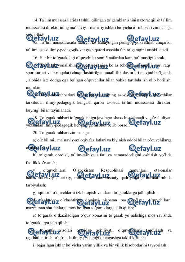  
 
14. Ta`lim muassasalarida tashkil qilingan to’garaklar ishini nazorat qilish ta`lim 
muassasasi direktorining ma`naviy – ma`rifiy ishlari bo’yicha o’rinbosari zimmasiga 
yuklatiladi. 
15. Ta`lim muassasasida faoliyat ko’rsatayotgan pedagog yoki ishlab chiqarish 
ta`limi ustasi ilmiy-pedagogik kengash qarori asosida fan to’garagini tashkil etadi. 
16. Har bir to’garakdagi o’quvchilar soni 5 nafardan kam bo’lmasligi kerak. 
17. To’garak yonalishini o’ziga xosligiga ko’ra (cholg`u ansambli, xor, raqs, 
sport turlari va boshqalar) chuqurlashtirilgan mualliflik dasturlari mavjud bo’lganda 
, alohida iste`dodga ega bo’lgan o’quvchilar bilan yakka tartibda ish olib borilishi 
mumkin. 
18. To’garak rahbarlari ta`lim muassasasining asosiy shtatidagi o’qituvchilar 
tarkibidan ilmiy-pedagogik kengash qarori asosida ta`lim muassasasi direktori 
buyrug` bilan tayinlanadi. 
19. To’garak rahbari to’garak ishiga javobgar shaxs hisoblanadi va o’z faoliyati 
yuzasidan ilmiy-pedagogik kengashga hisobot berib boradi. 
20. To’garak rahbari zimmasiga: 
a) o’z bilimi , ma`naviy-axloqiy fazilatlari va kiyinish odobi bilan o’quvchilarga 
o’rnak bo’lishi; 
b) to’garak obro’si, ta`lim-tarbiya sifati va samaradorligini oshirish yo’lida 
faollik ko’rsatish; 
v) 
o’quvchilarni 
O’zbekiston 
Respublikasi 
qonunlari, 
ota-onalar 
hamdama`naviy , tarixiy, milliy, va umuminsoniy qadriyatlarga hurmat ruhida 
tarbiyalash; 
g) iqtidorli o’quvchlarni izlab topish va ularni to’garaklarga jalb qilish ; 
d) fanlardan o’zlashtirish darajasi nisbatan past bo’lgan o’quvchilarni 
mazmunan shu fanlarga mos bo’lgan to’garaklarga jalb qilish; 
e) to’garak o’tkaziladigan o’quv xonasini to’garak yo’nalishiga mos ravishda 
to’garaklarga jalb qilish; 
j) to’garak a`zolari orasidan qobiliyatli o’quvchilarni taqdirlash va 
rag`batlantirish to’g`risida ilmiy-pedagogik kengashga taklif kiritish; 
i) bajarilgan ishlar bo’yicha yarim yillik va bir yillik hisobotlarini tayyorlash; 
