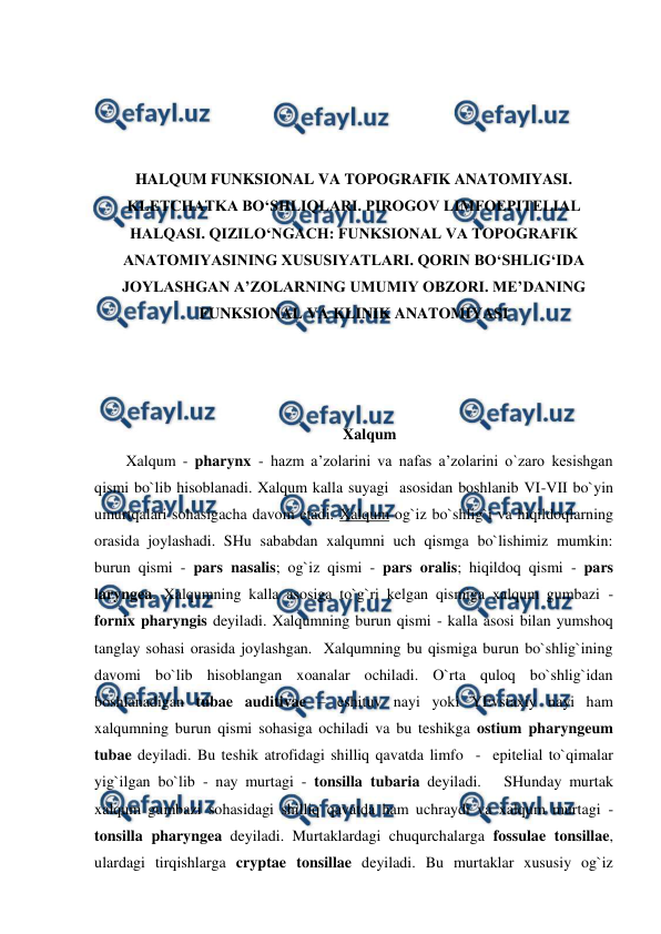  
 
 
 
 
 
HALQUM FUNKSIONAL VA TOPOGRAFIK ANATOMIYASI. 
KLETCHATKA BO‘SHLIQLARI. PIROGOV LIMFOEPITELIAL 
HALQASI. QIZILO‘NGACH: FUNKSIONAL VA TOPOGRAFIK 
ANATOMIYASINING XUSUSIYATLARI. QORIN BO‘SHLIG‘IDA 
JOYLASHGAN A’ZOLARNING UMUMIY OBZORI. ME’DANING 
FUNKSIONAL VA KLINIK ANATOMIYASI 
 
 
 
Xalqum 
Xalqum - pharynx - hazm a’zolarini va nafas a’zolarini o`zaro kesishgan 
qismi bo`lib hisoblanadi. Xalqum kalla suyagi  asosidan boshlanib VI-VII bo`yin 
umurtqalari sohasigacha davom etadi. Xalqum og`iz bo`shlig`i va hiqildoqlarning 
orasida joylashadi. SHu sababdan xalqumni uch qismga bo`lishimiz mumkin:  
burun qismi - pars nasalis; og`iz qismi - pars oralis; hiqildoq qismi - pars 
laryngea. Xalqumning kalla asosiga to`g`ri kelgan qismiga xalqum gumbazi - 
fornix pharyngis deyiladi. Xalqumning burun qismi - kalla asosi bilan yumshoq 
tanglay sohasi orasida joylashgan.  Xalqumning bu qismiga burun bo`shlig`ining 
davomi bo`lib hisoblangan xoanalar ochiladi. O`rta quloq bo`shlig`idan 
boshlanadigan tubae auditivae – eshituv nayi yoki YEvstaxiy nayi ham 
xalqumning burun qismi sohasiga ochiladi va bu teshikga ostium pharyngeum 
tubae deyiladi. Bu teshik atrofidagi shilliq qavatda limfo  -  epitelial to`qimalar 
yig`ilgan bo`lib - nay murtagi - tonsilla tubaria deyiladi.   SHunday murtak 
xalqum gumbazi sohasidagi shilliq qavatda ham uchraydi va xalqum murtagi - 
tonsilla pharyngea deyiladi. Murtaklardagi chuqurchalarga fossulae tonsillae, 
ulardagi tirqishlarga cryptae tonsillae deyiladi. Bu murtaklar xususiy og`iz 
