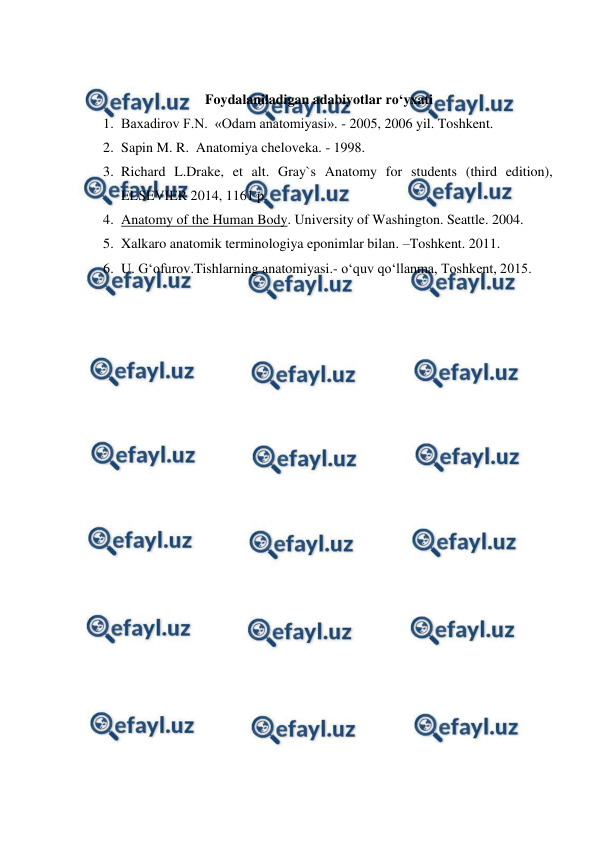  
 
 
Foydalaniladigan adabiyotlar ro‘yxati 
1. Baxadirov F.N.  «Odam anatomiyasi». - 2005, 2006 yil. Toshkent. 
2. Sapin M. R.  Anatomiya cheloveka. - 1998.  
3. Richard L.Drake, et alt. Gray`s Anatomy for students (third edition), 
ELSEVIER 2014, 1161 p. 
4. Anatomy of the Human Body. University of Washington. Seattle. 2004. 
5. Xalkaro anatomik terminologiya eponimlar bilan. –Toshkent. 2011. 
6. U. G‘ofurov.Tishlarning anatomiyasi.- o‘quv qo‘llanma, Toshkent, 2015.  
 
