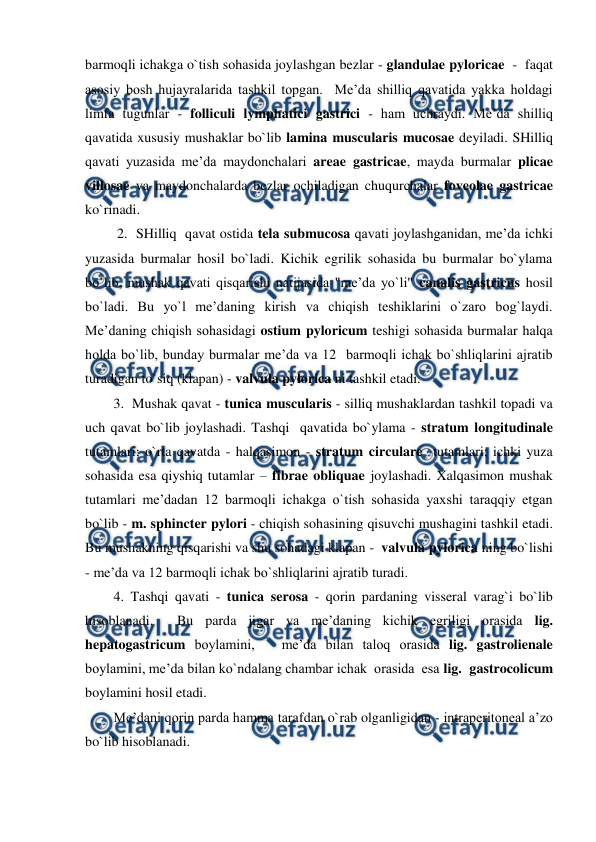  
 
barmoqli ichakga o`tish sohasida joylashgan bezlar - glandulae pyloricae  -  faqat  
asosiy bosh hujayralarida tashkil topgan.  Me’da shilliq qavatida yakka holdagi 
limfa tugunlar - folliculi lymphatici gastrici - ham uchraydi. Me’da shilliq 
qavatida xususiy mushaklar bo`lib lamina muscularis mucosae deyiladi. SHilliq 
qavati yuzasida me’da maydonchalari areae gastricae, mayda burmalar plicae 
villosae va maydonchalarda bezlar ochiladigan chuqurchalar foveolae gastricae 
ko`rinadi.   
 2.  SHilliq  qavat ostida tela submucosa qavati joylashganidan, me’da ichki 
yuzasida burmalar hosil bo`ladi. Kichik egrilik sohasida bu burmalar bo`ylama 
bo`lib, mushak qavati qisqarishi natijasida "me’da yo`li" canalis gastricus hosil 
bo`ladi. Bu yo`l me’daning kirish va chiqish teshiklarini o`zaro bog`laydi. 
Me’daning chiqish sohasidagi ostium pyloricum teshigi sohasida burmalar halqa 
holda bo`lib, bunday burmalar me’da va 12  barmoqli ichak bo`shliqlarini ajratib 
turadigan to`siq (klapan) - valvula pylorica ni tashkil etadi.  
3.  Mushak qavat - tunica muscularis - silliq mushaklardan tashkil topadi va 
uch qavat bo`lib joylashadi. Tashqi  qavatida bo`ylama - stratum longitudinale 
tutamlari; o`rta qavatda - halqasimon - stratum circulare  tutamlari; ichki yuza 
sohasida esa qiyshiq tutamlar – fibrae obliquae joylashadi. Xalqasimon mushak 
tutamlari me’dadan 12 barmoqli ichakga o`tish sohasida yaxshi taraqqiy etgan 
bo`lib - m. sphincter pylori - chiqish sohasining qisuvchi mushagini tashkil etadi. 
Bu mushakning qisqarishi va shu sohadagi klapan -  valvula pylorica ning bo`lishi 
- me’da va 12 barmoqli ichak bo`shliqlarini ajratib turadi.  
4. Tashqi qavati - tunica serosa - qorin pardaning visseral varag`i bo`lib 
hisoblanadi.  Bu parda jigar va me’daning kichik egriligi orasida lig. 
hepatogastricum boylamini,   me’da bilan taloq orasida lig. gastrolienale 
boylamini, me’da bilan ko`ndalang chambar ichak  orasida  esa lig.  gastrocolicum 
boylamini hosil etadi.  
Me’dani qorin parda hamma tarafdan o`rab olganligidan - intraperitoneal a’zo 
bo`lib hisoblanadi.  
