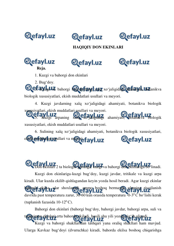  
 
 
 
 
 
HAQIQIY DON EKINLARI 
 
 
  Reja. 
1. Kuzgi va bahorgi don ekinlari 
2. Bug‘doy. 
3. Kuzgi va bahorgi bug‘doyning xalq xo‘jaligidagi ahamiyati, botanikva 
biologik xususiyatlari, ekish muddatlari usullari va meyori. 
4. Kuzgi javdarning xalq xo‘jaligidagi ahamiyati, botanikva biologik 
xususiyatlari, ekish muddatlari usullari va meyori. 
5. Kuzgi arpaning xalq xo‘jaligidagi ahamiyati, botanikva biologik 
xususiyatlari, ekish muddatlari usullari va meyori. 
6. Sulining xalq xo‘jaligidagi ahamiyati, botanikva biologik xususiyatlari, 
ekish muddatlari usullari va meyori. 
 
 
 
Don ekinlari 2 ta biologik guruhga: kuzgi va bahorgi don ekinlariga bo‘linadi. 
Kuzgi don ekinlariga-kuzgi bug‘doy, kuzgi javdar, tritikale va kuzgi arpa 
kiradi. Ular kuzda ekilib qishlagandan keyin yozda hosil beradi. Agar kuzgi ekinlar 
bahorda ekilsa, ular shoxlanadi, ammo boshoq bermaydi, ularning rivojlanish 
davrida past temperatura zarur, 30-60 kun orasida temperatura -0-30 C bo‘lishi kerak 
(tuplanish fazasida 10-120 C).  
Bahorgi don ekinlari (bahorgi bug‘doy, bahorgi javdar, bahorgi arpa, suli va 
tariqsimon ekinlar) erta bahorda ekiladi, hosili shu yili yozda yig‘ib olinadi.  
Kuzgi va bahorgi shakllaridan tashqari yana oraliq shakllari ham mavjud. 
Ularga Kavkaz bug‘doyi (dvuruchka) kiradi, bahorda ekilsa boshoq chiqarishga 
