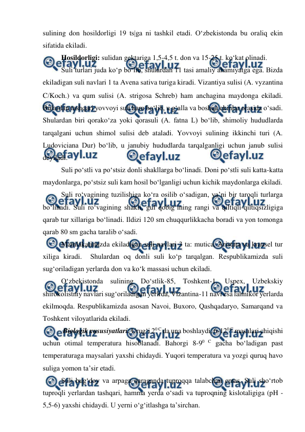  
 
sulining don hosildorligi 19 ts|ga ni tashkil etadi. O‘zbekistonda bu oraliq ekin 
sifatida ekiladi.  
Hosildorligi: sulidan gektariga 1,5-4,5 t. don va 15-25 t. ko‘kat olinadi. 
Suli turlari juda ko‘p bo‘lib, shulardan 11 tasi amaliy ahamiyatga ega. Bizda 
ekiladigan suli navlari 1 ta Avena sativa turiga kiradi. Vizantiya sulisi (A. vyzantina 
CKoch.) va qum sulisi (A. strigosa Schreb) ham anchagina maydonga ekiladi. 
Bulardan tashqari yovvoyi suli ham bo‘lib, u g‘alla va boshqa ekinlar orasida o‘sadi. 
Shulardan biri qorako‘za yoki qorasuli (A. fatna L) bo‘lib, shimoliy hududlarda 
tarqalgani uchun shimol sulisi deb ataladi. Yovvoyi sulining ikkinchi turi (A. 
Ludoviciana Dur) bo‘lib, u janubiy hududlarda tarqalganligi uchun janub sulisi 
deyiladi.  
Suli po‘stli va po‘stsiz donli shakllarga bo‘linadi. Doni po‘stli suli katta-katta 
maydonlarga, po‘stsiz suli kam hosil bo‘lganligi uchun kichik maydonlarga ekiladi. 
Suli ro‘vagining tuzilishiga ko‘ra osilib o‘sadigan, ya’ni bir taroqli turlarga 
bo‘linadi. Suli ro‘vagining shakli, gul qobig‘ining rangi va qiltiqli-qiltiqsizligiga 
qarab tur xillariga bo‘linadi. Ildizi 120 sm chuqqurlikkacha boradi va yon tomonga 
qarab 80 sm gacha taralib o‘sadi. 
Mamlakatimizda ekiladigan suli navlari 3 ta: mutica, Aristata va krausel tur 
xiliga kiradi.  Shulardan oq donli suli ko‘p tarqalgan. Respublikamizda suli 
sug‘oriladigan yerlarda don va ko‘k massasi uchun ekiladi.  
O‘zbekistonda sulining Do‘stlik-85, Toshkent-1, Uspex, Uzbekskiy 
shirokolistniy navlari sug‘oriladigan yerlrda, Vizantina-11 navi esa lalmikor yerlarda 
ekilmoqda. Respublikamizda asosan Navoi, Buxoro, Qashqadaryo, Samarqand va 
Toshkent viloyatlarida ekiladi. 
 Biologik xususiyatlari. Urug‘i 20 C da una boshlaydi. 6-120 C masalari chiqishi 
uchun otimal temperatura hisoblanadi. Bahorgi 8-90 C gacha bo‘ladigan past 
temperaturaga maysalari yaxshi chidaydi. Yuqori temperatura va yozgi quruq havo 
suliga yomon ta’sir etadi. 
Suli bug‘doy va arpaga qaraganda tuproqqa talabchan emas. Suli sho‘rtob 
tuproqli yerlardan tashqari, hamma yerda o‘sadi va tuproqning kislotaligiga (pH -
5,5-6) yaxshi chidaydi. U yerni o‘g‘itlashga ta’sirchan.  
