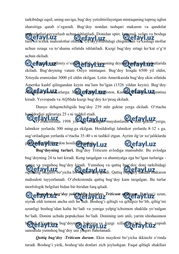  
 
tarkibidagi oqsil, uning naviga, bug‘doy yetishtirilayotgan mintaqaning tuproq-iqlim 
sharoitiga qarab o‘zgaradi. Bug‘doy nondan tashqari makaron va qandolat 
mahsulotlari tayyorlash uchun ishlatiladi. Donidan spirt, kraxmal, yelim va boshqa 
turli xil texnik mahsulotlar olinadi. Un tayyorlashdagi chiqindilari va xashagi mollar 
uchun ozuqa va to‘shama sifatida ishlatiladi. Kuzgi bug‘doy ertagi ko‘kat o‘g‘it 
uchun ekiladi.  
Bug‘doy qadimiy o‘simlik bo‘lib, u dunyoning deyarli barcha mamlakatlarida 
ekiladi. Bug‘doyning vatani Osiyo mintaqasi. Bug‘doy Iroqda 6500 yil oldin, 
Xitoyda eramizdan 3000 yil oldin ekilgan. Lotin Amerikasida bug‘doy ekin sifatida 
Amerika kashf qilingandan keyin ma’lum bo‘lgan (1526 yildan keyin). Bug‘doy 
ekiladigan mamlakatlarga: Xitoy, AQSH, Hindiston, Kanada, Fransiya, Argentina 
kiradi. Yevropada va AQShda kuzgi bug‘doy ko‘proq ekiladi.  
Dunyo dehqonchiligida bug‘doy 239 mln gektar yerga ekiladi. O‘rtacha 
hosildorligi gektariga 25 s ni tashkil etadi.  
O‘zbekistonda 1998 yili sug‘oriladigan maydonlarda 1 mln gektar yerga, 
lalmikor yerlarda 300 ming.ga ekilgan. Hosildorligi lalmikor yerlarda 8-12 s ga, 
sug‘oriladigan yerlarda o‘rtacha 35-40 s ni tashkil etgan. Ayrim ilg‘or xo‘jaliklarda 
gektaridan 70-80 ts don hosili olinmoqda. 
Bug‘doyning turlari. Bug‘doy Triticum avlodiga mansubdir. Bu avlodga 
bug‘doyning 24 ta turi kiradi. Keng tarqalgan va ahamiyatga ega bo‘lgan turlariga - 
qattiq va yumshoq bug‘doy kiradi. Yumshoq va qattiq bug‘doy doni tarkibidagi 
oqsilning miqdori bo‘yicha bir biridan farq qiladi. Qattiq bug‘doy unidan makaron 
mahsuloti tayyorlanadi. O‘zbekistonda qattiq bug‘doy kam tarqalgan. Bu turlar 
morfologik belgilari bidan bir-biridan farq qiladi.  
Yumshoq bug‘doy yoki oddiy bug‘doy- Triticum aestivum. Boshog‘i uzun, 
siyrak oldi tomoni ancha enli bo‘ladi. Boshog‘i qiltiqli va qiltiqsiz bo‘lib, qiltig‘ini 
uzunligi boshog‘idan kalta bo‘ladi va yoniga yelpig‘ichsimon shaklda yo‘nalgan 
bo‘ladi. Donini uchida popukchasi bo‘ladi. Donining usti unli, yarim shishasimon 
bo‘ladi. Yumshoq bug‘doyning bahorgi va kuzgi xillari bo‘ladi. Non yopish 
sanoatida yumshoq bug‘doy uni yuqori baholanadi.  
Qattiq bug‘doy -Triticum durum. Ekin maydoni bo‘yicha ikkinchi o‘rinda 
turadi. Boshog‘i yirik, boshog‘ida donlari zich joylashgan. Faqat qiltiqli shakllari 
