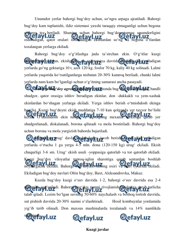  
 
Unumdor yerlar bahorgi bug‘doy uchun, so‘ngra arpaga ajratiladi. Bahorgi 
bug‘doy kam tuplanishi, ildiz sistemasi yaxshi taraqqiy etmaganligi uchun begona 
o‘tlarga tez beriladi. Shuning uchun bahorgi bug‘doy tuproq unumdorligini 
oshiradigan, qator oralari ishlanadigan ekinlardan so‘ng va begona o‘tlardan 
tozalangan yerlarga ekiladi.  
Bahorgi bug‘doy o‘g‘itlashga juda ta’sirchan ekin. O‘g‘itlar kuzgi 
shudgorlash oldidan, ekishgacha va vegetatsiya davrida beriladi. Sug‘oriladigan 
yerlarda go‘ng gektariga 10 t, azot 120 kg, fosfor 70 kg, kaliy 40 kg solinadi. Lalmi 
yerlarda yuqorida ko‘rsatilganlarga nisbatan 20-30% kamroq beriladi, chunki lalmi 
yerlarda nam kam bo‘lganligi uchun o‘g‘itning samarasi ancha pasayadi. 
Bahorgi bug‘doy agrotexnikasi O‘zbekistonda bug‘doy qora shudgor, bandli 
shudgor, qator orasiga ishlov beradigan ekinlar, don -dukkakli va yem-xashak 
ekinlardan bo‘shagan yerlarga ekiladi. Yerga ishlov berish o‘tmishdosh ekinga 
bog‘liq. Kuzgi bug‘doyni ekish muddatiga 7-10 kun qolganda yer tayyor bo‘lishi 
kerak. O‘tmishdosh ekin turiga va tuproqning mexanik tarkibiga qarab yer 
shudgorlanadi, diskalanadi, borona qilinadi va mola bostiriladi. Bahorgi bug‘doy 
uchun borona va mola yurgizish bahorda bajariladi.  
Ekiladigan urug‘ davlat andozalariga javob berishi kerak. Sug‘oriladigan 
yerlarda o‘rtacha 1 ga yerga 4-5 mln. dona (120-150 kg) urug‘ ekiladi. Ekish 
chuqurligi 3-6 sm. Urug‘ ekish usuli -yoppasiga qatorlab va tor qatorlab ekiladi. 
Kuzgi bug‘doy viloyatlar tuproq-iqlim sharoitiga qarab sentardan boshlab 
noyabrgacha ekiladi. Bahorgi bug‘doy fevralning oxiri va mart oylarida ekiladi. 
Ekiladigan bug‘doy navlari Oltin bug‘doy, Baxt, Aleksandrovka, Makuz. 
Kuzda bug‘doy kuzgi o‘suv davrida 1-2, bahorgi o‘suv davrida esa 2-4 
marotaba sug‘oriladi. Bahorgi bug‘doy namni rivojlanish fazalariga qarab turlicha 
talab qiladi. Lozim bo‘lgan suvning 50-60% naychalash va boshoq tortish davrida, 
sut pishish davrida 20-30% namni o‘zlashtiradi.       Hosil kombaynlar yordamida 
yig‘ib terib olinadi. Don maxsus mashinalarda tozalanadi va 14% namlikda 
saqlanadi. 
 
Kuzgi javdar 
