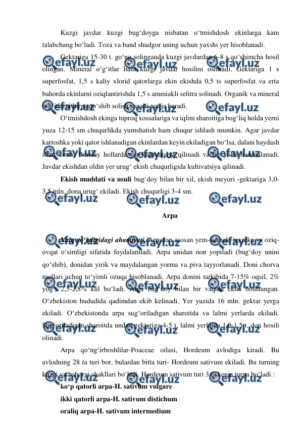  
 
Kuzgi javdar kuzgi bug‘doyga nisbatan o‘tmishdosh ekinlarga kam 
talabchang bo‘ladi. Toza va band shudgor uning uchun yaxshi yer hisoblanadi. 
Gektariga 15-30 t. go‘ng solinganda kuzgi javdardan 6-8 s qo‘shimcha hosil 
olingan. Mineral o‘g‘itlar ham kuzgi javdar hosilini oshiradi. Gektariga 1 s 
superfosfat, 1,5 s kaliy xlorid qatorlarga ekin ekishda 0,5 ts superfosfat va erta 
bahorda ekinlarni oziqlantirishda 1,5 s ammiakli selitra solinadi. Organik va mineral 
o‘g‘itlarni birga qo‘shib solish yaxshi natija beradi.  
O‘tmishdosh ekinga tuproq xossalariga va iqlim sharoitiga bog‘liq holda yerni 
yuza 12-15 sm chuqurlikda yumshatish ham chuqur ishlash mumkin. Agar javdar 
kartoshka yoki qator ishlanadigan ekinlardan keyin ekiladigan bo‘lsa, dalani haydash 
shart emas. Bunday hollarda yer kultivatsiya qilinadi va bir yo‘la baronalanadi. 
Javdar ekishdan oldin yer urug‘ ekish chuqurligida kultivatsiya qilinadi. 
Ekish muddati va usuli bug‘doy bilan bir xil, ekish meyori -gektariga 3,0-
3,5 mln. dona urug‘ ekiladi. Ekish chuqurligi 3-4 sm. 
 
Arpa 
 
Xalq xo‘jaligidagi ahamiyati. Arpadan asosan yem-xashak, texnika va oziq-
ovqat o‘simligi sifatida foydalaniladi. Arpa unidan non yopiladi (bug‘doy unini 
qo‘shib), donidan yirik va maydalangan yorma va piva tayyorlanadi. Doni chorva 
mollari uchun to‘yimli ozuqa hisoblanadi. Arpa donini tarkibida 7-15% oqsil, 2% 
yog‘, 2,5-2,8% kul bo‘ladi. Arpa bug‘doy bilan bir vaqtda ekila boshlangan. 
O‘zbekiston hududida qadimdan ekib kelinadi. Yer yuzida 16 mln. gektar yerga 
ekiladi. O‘zbekistonda arpa sug‘oriladigan sharoitda va lalmi yerlarda ekiladi. 
Sug‘oriladigan sharoitda undan gektariga 4-5 t, lalmi yerlarda 1,0-1,5 t. don hosili 
olinadi. 
Arpa qo‘ng‘irboshlilar-Poaceae oilasi, Hordeum avlodiga kiradi. Bu 
avlodning 28 ta turi bor, bulardan bitta turi- Hordeum sativum ekiladi. Bu turning 
kuzgi va bahorgi shakllari bo‘ladi. Hordeum sativum turi 3 ta kenja turga bo‘ladi : 
ko‘p qatorli arpa-H. sativum vulgare 
ikki qatorli arpa-H. sativum distichum 
oraliq arpa-H. sativum intermedium 
