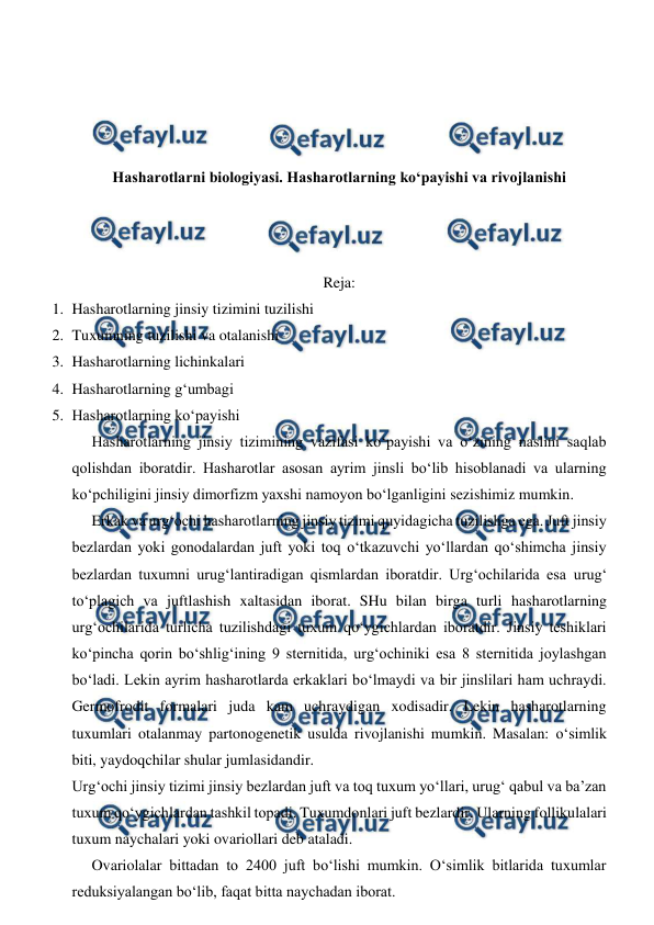  
 
 
 
 
 
Hasharotlarni biologiyasi. Hasharotlarning ko‘payishi va rivojlanishi 
 
 
 
Reja: 
1. Hasharotlarning jinsiy tizimini tuzilishi 
2. Tuxumning tuzilishi va otalanishi 
3. Hasharotlarning lichinkalari  
4. Hasharotlarning g‘umbagi  
5. Hasharotlarning ko‘payishi 
Hasharotlarning jinsiy tizimining vazifasi ko‘payishi va o‘zining naslini saqlab 
qolishdan iboratdir. Hasharotlar asosan ayrim jinsli bo‘lib hisoblanadi va ularning 
ko‘pchiligini jinsiy dimorfizm yaxshi namoyon bo‘lganligini sezishimiz mumkin. 
 
Erkak va urg‘ochi hasharotlarning jinsiy tizimi quyidagicha tuzilishga ega. Juft jinsiy 
bezlardan yoki gonodalardan juft yoki toq o‘tkazuvchi yo‘llardan qo‘shimcha jinsiy 
bezlardan tuxumni urug‘lantiradigan qismlardan iboratdir. Urg‘ochilarida esa urug‘ 
to‘plagich va juftlashish xaltasidan iborat. SHu bilan birga turli hasharotlarning 
urg‘ochilarida turlicha tuzilishdagi tuxum qo‘ygichlardan iboratdir. Jinsiy teshiklari 
ko‘pincha qorin bo‘shlig‘ining 9 sternitida, urg‘ochiniki esa 8 sternitida joylashgan 
bo‘ladi. Lekin ayrim hasharotlarda erkaklari bo‘lmaydi va bir jinslilari ham uchraydi. 
Germofrodit formalari juda kam uchraydigan xodisadir. Lekin hasharotlarning 
tuxumlari otalanmay partonogenetik usulda rivojlanishi mumkin. Masalan: o‘simlik 
biti, yaydoqchilar shular jumlasidandir.  
Urg‘ochi jinsiy tizimi jinsiy bezlardan juft va toq tuxum yo‘llari, urug‘ qabul va ba’zan 
tuxum qo‘ygichlardan tashkil topadi. Tuxumdonlari juft bezlardir. Ularning follikulalari 
tuxum naychalari yoki ovariollari deb ataladi. 
 
Ovariolalar bittadan to 2400 juft bo‘lishi mumkin. O‘simlik bitlarida tuxumlar 
reduksiyalangan bo‘lib, faqat bitta naychadan iborat. 
